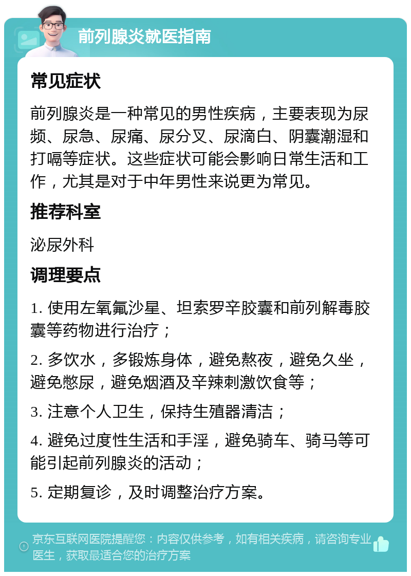 前列腺炎就医指南 常见症状 前列腺炎是一种常见的男性疾病，主要表现为尿频、尿急、尿痛、尿分叉、尿滴白、阴囊潮湿和打嗝等症状。这些症状可能会影响日常生活和工作，尤其是对于中年男性来说更为常见。 推荐科室 泌尿外科 调理要点 1. 使用左氧氟沙星、坦索罗辛胶囊和前列解毒胶囊等药物进行治疗； 2. 多饮水，多锻炼身体，避免熬夜，避免久坐，避免憋尿，避免烟酒及辛辣刺激饮食等； 3. 注意个人卫生，保持生殖器清洁； 4. 避免过度性生活和手淫，避免骑车、骑马等可能引起前列腺炎的活动； 5. 定期复诊，及时调整治疗方案。