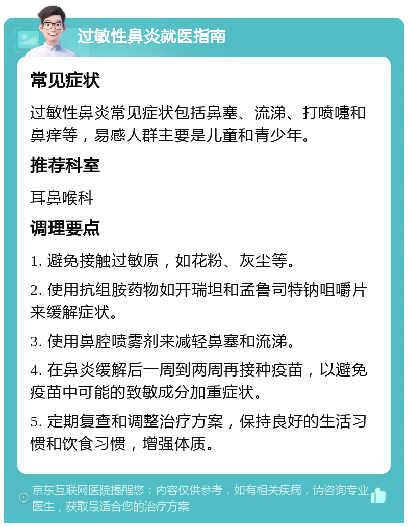 过敏性鼻炎就医指南 常见症状 过敏性鼻炎常见症状包括鼻塞、流涕、打喷嚏和鼻痒等，易感人群主要是儿童和青少年。 推荐科室 耳鼻喉科 调理要点 1. 避免接触过敏原，如花粉、灰尘等。 2. 使用抗组胺药物如开瑞坦和孟鲁司特钠咀嚼片来缓解症状。 3. 使用鼻腔喷雾剂来减轻鼻塞和流涕。 4. 在鼻炎缓解后一周到两周再接种疫苗，以避免疫苗中可能的致敏成分加重症状。 5. 定期复查和调整治疗方案，保持良好的生活习惯和饮食习惯，增强体质。