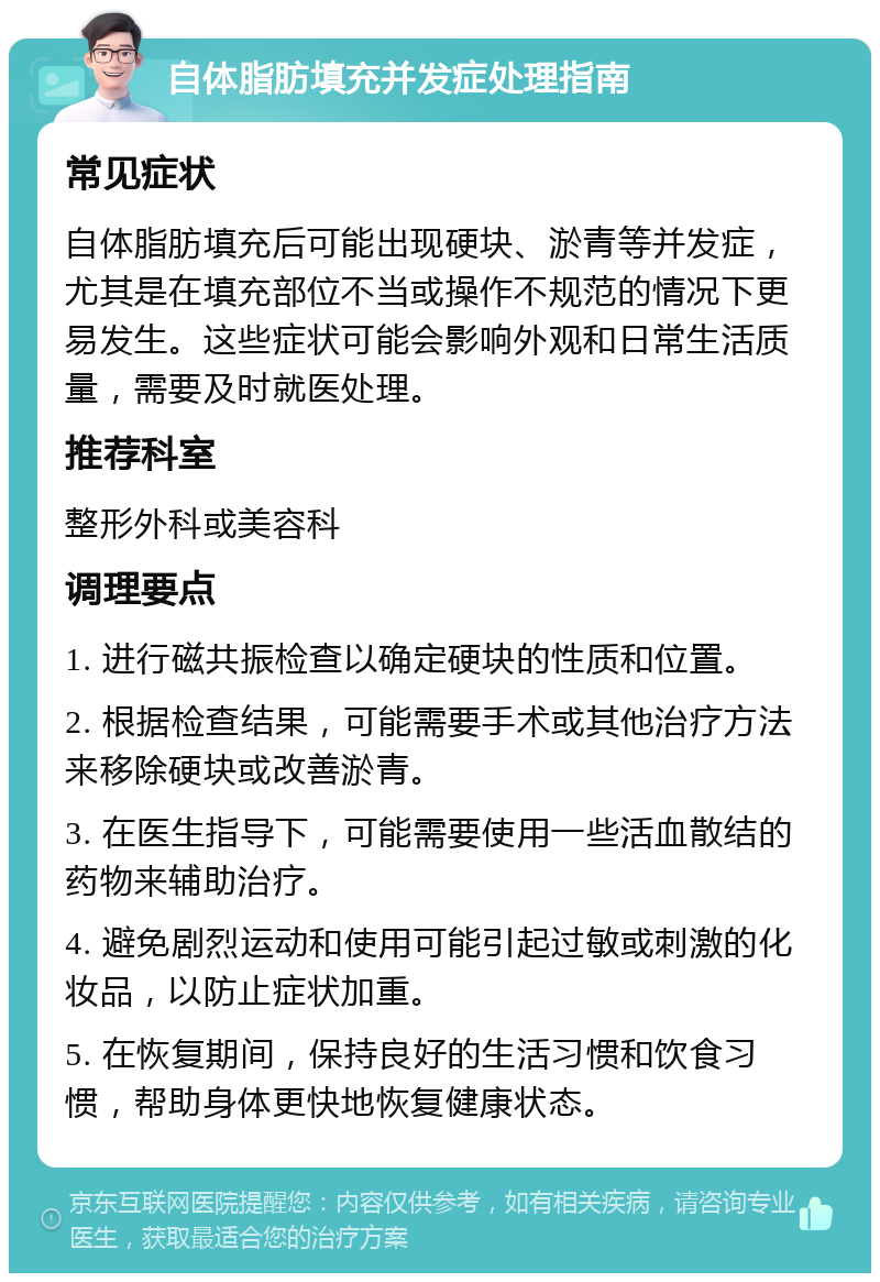 自体脂肪填充并发症处理指南 常见症状 自体脂肪填充后可能出现硬块、淤青等并发症，尤其是在填充部位不当或操作不规范的情况下更易发生。这些症状可能会影响外观和日常生活质量，需要及时就医处理。 推荐科室 整形外科或美容科 调理要点 1. 进行磁共振检查以确定硬块的性质和位置。 2. 根据检查结果，可能需要手术或其他治疗方法来移除硬块或改善淤青。 3. 在医生指导下，可能需要使用一些活血散结的药物来辅助治疗。 4. 避免剧烈运动和使用可能引起过敏或刺激的化妆品，以防止症状加重。 5. 在恢复期间，保持良好的生活习惯和饮食习惯，帮助身体更快地恢复健康状态。