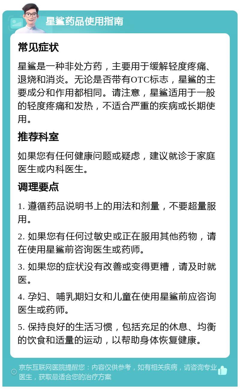 星鲨药品使用指南 常见症状 星鲨是一种非处方药，主要用于缓解轻度疼痛、退烧和消炎。无论是否带有OTC标志，星鲨的主要成分和作用都相同。请注意，星鲨适用于一般的轻度疼痛和发热，不适合严重的疾病或长期使用。 推荐科室 如果您有任何健康问题或疑虑，建议就诊于家庭医生或内科医生。 调理要点 1. 遵循药品说明书上的用法和剂量，不要超量服用。 2. 如果您有任何过敏史或正在服用其他药物，请在使用星鲨前咨询医生或药师。 3. 如果您的症状没有改善或变得更糟，请及时就医。 4. 孕妇、哺乳期妇女和儿童在使用星鲨前应咨询医生或药师。 5. 保持良好的生活习惯，包括充足的休息、均衡的饮食和适量的运动，以帮助身体恢复健康。