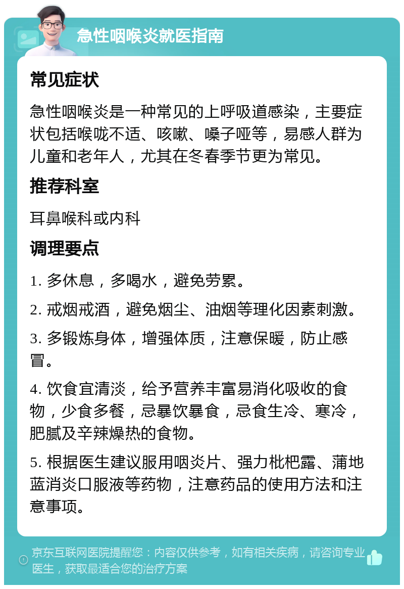 急性咽喉炎就医指南 常见症状 急性咽喉炎是一种常见的上呼吸道感染，主要症状包括喉咙不适、咳嗽、嗓子哑等，易感人群为儿童和老年人，尤其在冬春季节更为常见。 推荐科室 耳鼻喉科或内科 调理要点 1. 多休息，多喝水，避免劳累。 2. 戒烟戒酒，避免烟尘、油烟等理化因素刺激。 3. 多锻炼身体，增强体质，注意保暖，防止感冒。 4. 饮食宜清淡，给予营养丰富易消化吸收的食物，少食多餐，忌暴饮暴食，忌食生冷、寒冷，肥腻及辛辣燥热的食物。 5. 根据医生建议服用咽炎片、强力枇杷露、蒲地蓝消炎口服液等药物，注意药品的使用方法和注意事项。