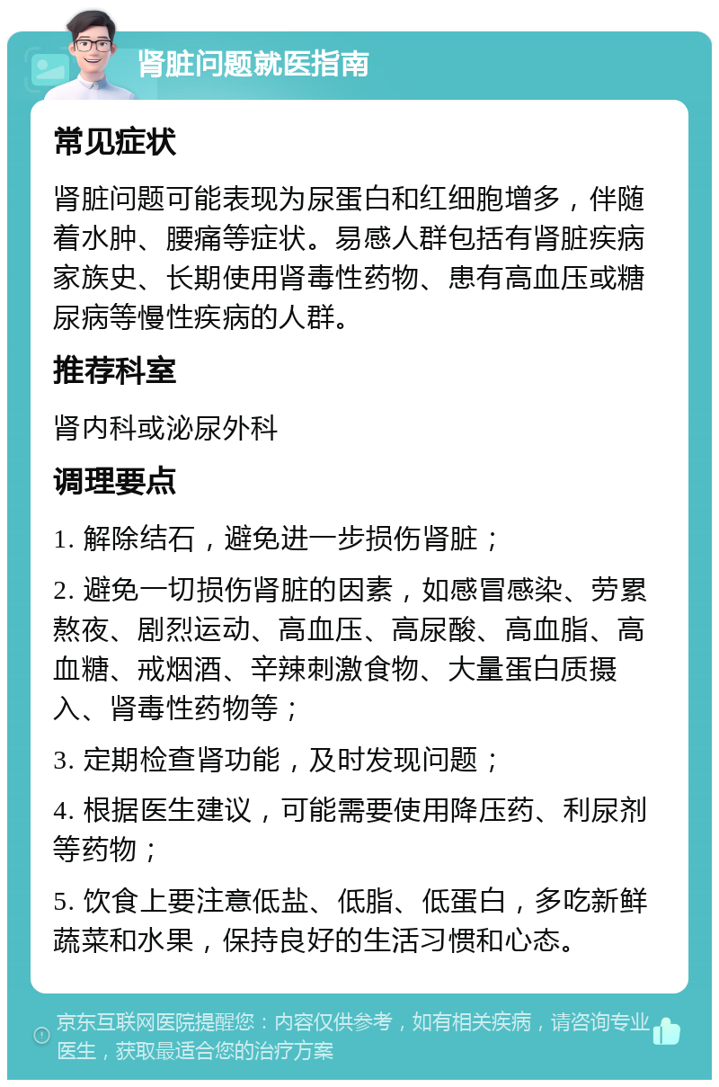 肾脏问题就医指南 常见症状 肾脏问题可能表现为尿蛋白和红细胞增多，伴随着水肿、腰痛等症状。易感人群包括有肾脏疾病家族史、长期使用肾毒性药物、患有高血压或糖尿病等慢性疾病的人群。 推荐科室 肾内科或泌尿外科 调理要点 1. 解除结石，避免进一步损伤肾脏； 2. 避免一切损伤肾脏的因素，如感冒感染、劳累熬夜、剧烈运动、高血压、高尿酸、高血脂、高血糖、戒烟酒、辛辣刺激食物、大量蛋白质摄入、肾毒性药物等； 3. 定期检查肾功能，及时发现问题； 4. 根据医生建议，可能需要使用降压药、利尿剂等药物； 5. 饮食上要注意低盐、低脂、低蛋白，多吃新鲜蔬菜和水果，保持良好的生活习惯和心态。