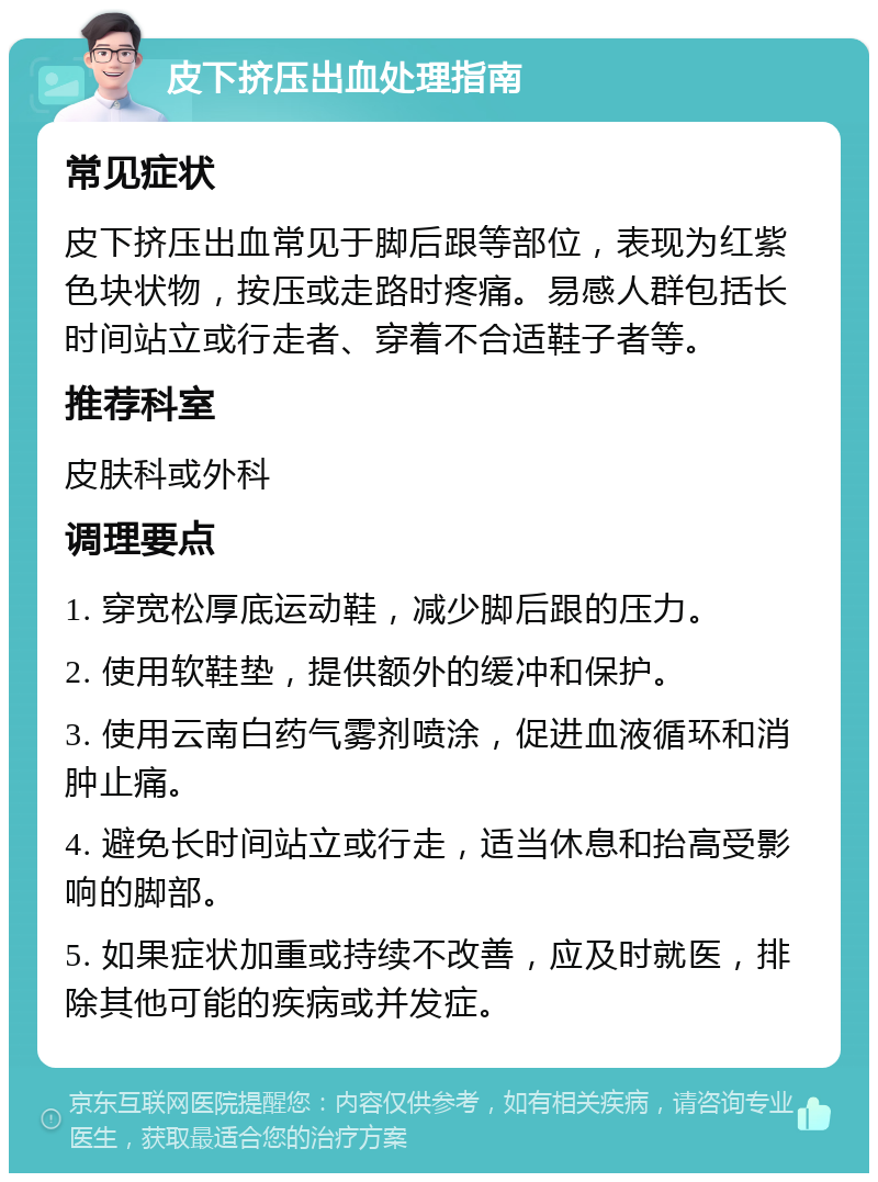 皮下挤压出血处理指南 常见症状 皮下挤压出血常见于脚后跟等部位，表现为红紫色块状物，按压或走路时疼痛。易感人群包括长时间站立或行走者、穿着不合适鞋子者等。 推荐科室 皮肤科或外科 调理要点 1. 穿宽松厚底运动鞋，减少脚后跟的压力。 2. 使用软鞋垫，提供额外的缓冲和保护。 3. 使用云南白药气雾剂喷涂，促进血液循环和消肿止痛。 4. 避免长时间站立或行走，适当休息和抬高受影响的脚部。 5. 如果症状加重或持续不改善，应及时就医，排除其他可能的疾病或并发症。