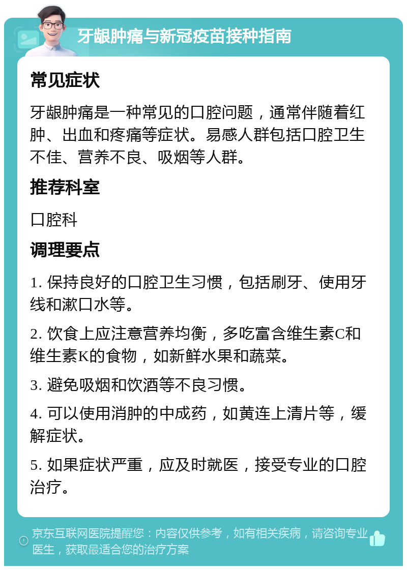 牙龈肿痛与新冠疫苗接种指南 常见症状 牙龈肿痛是一种常见的口腔问题，通常伴随着红肿、出血和疼痛等症状。易感人群包括口腔卫生不佳、营养不良、吸烟等人群。 推荐科室 口腔科 调理要点 1. 保持良好的口腔卫生习惯，包括刷牙、使用牙线和漱口水等。 2. 饮食上应注意营养均衡，多吃富含维生素C和维生素K的食物，如新鲜水果和蔬菜。 3. 避免吸烟和饮酒等不良习惯。 4. 可以使用消肿的中成药，如黄连上清片等，缓解症状。 5. 如果症状严重，应及时就医，接受专业的口腔治疗。