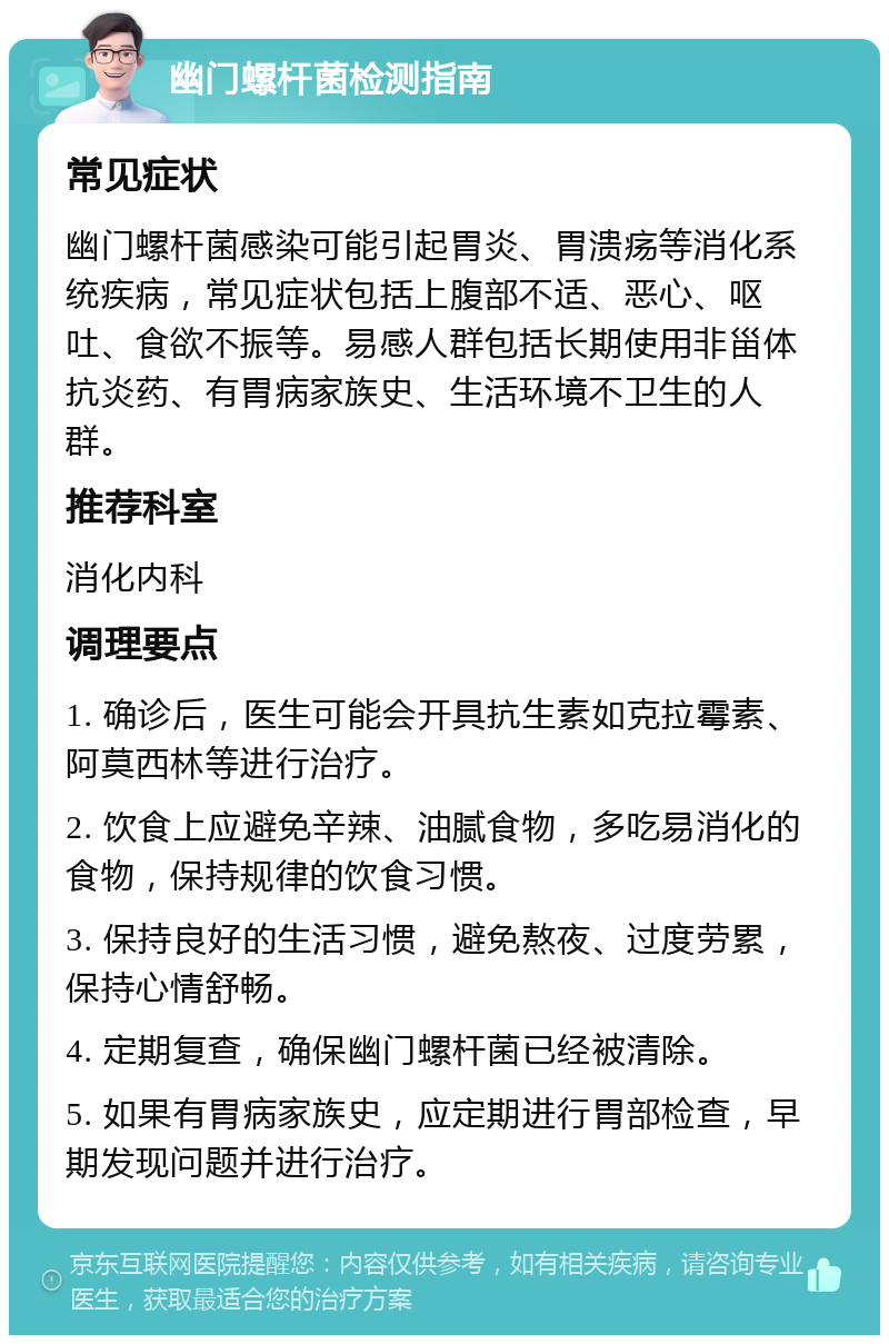 幽门螺杆菌检测指南 常见症状 幽门螺杆菌感染可能引起胃炎、胃溃疡等消化系统疾病，常见症状包括上腹部不适、恶心、呕吐、食欲不振等。易感人群包括长期使用非甾体抗炎药、有胃病家族史、生活环境不卫生的人群。 推荐科室 消化内科 调理要点 1. 确诊后，医生可能会开具抗生素如克拉霉素、阿莫西林等进行治疗。 2. 饮食上应避免辛辣、油腻食物，多吃易消化的食物，保持规律的饮食习惯。 3. 保持良好的生活习惯，避免熬夜、过度劳累，保持心情舒畅。 4. 定期复查，确保幽门螺杆菌已经被清除。 5. 如果有胃病家族史，应定期进行胃部检查，早期发现问题并进行治疗。