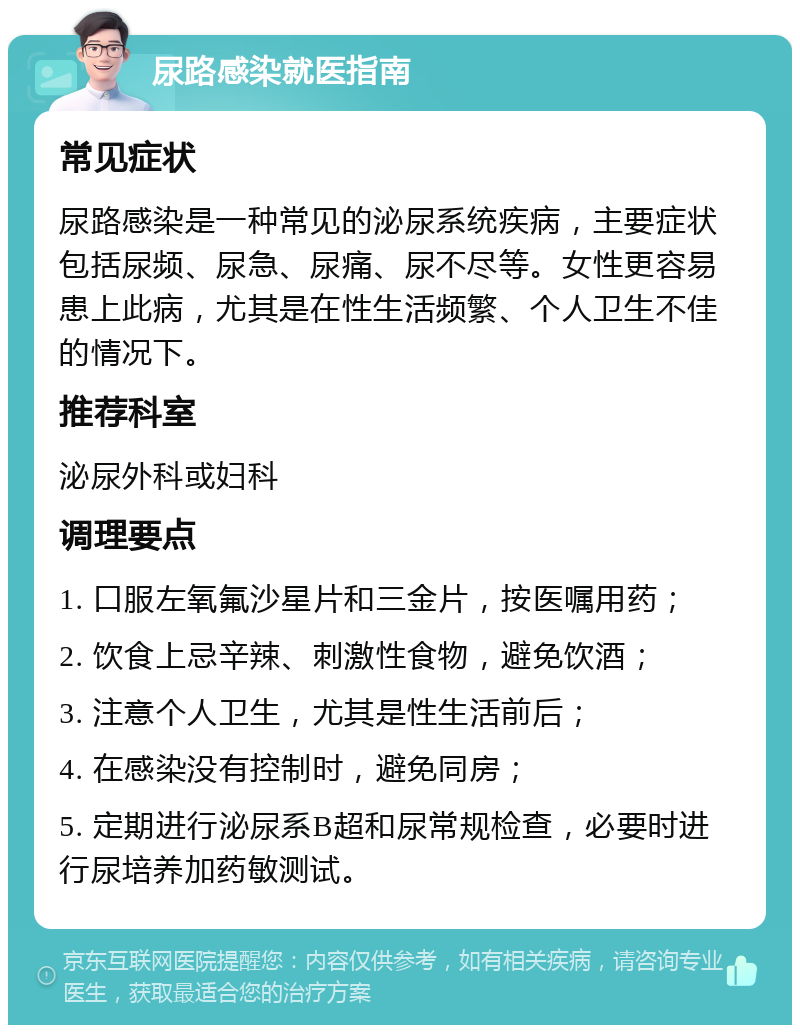 尿路感染就医指南 常见症状 尿路感染是一种常见的泌尿系统疾病，主要症状包括尿频、尿急、尿痛、尿不尽等。女性更容易患上此病，尤其是在性生活频繁、个人卫生不佳的情况下。 推荐科室 泌尿外科或妇科 调理要点 1. 口服左氧氟沙星片和三金片，按医嘱用药； 2. 饮食上忌辛辣、刺激性食物，避免饮酒； 3. 注意个人卫生，尤其是性生活前后； 4. 在感染没有控制时，避免同房； 5. 定期进行泌尿系B超和尿常规检查，必要时进行尿培养加药敏测试。