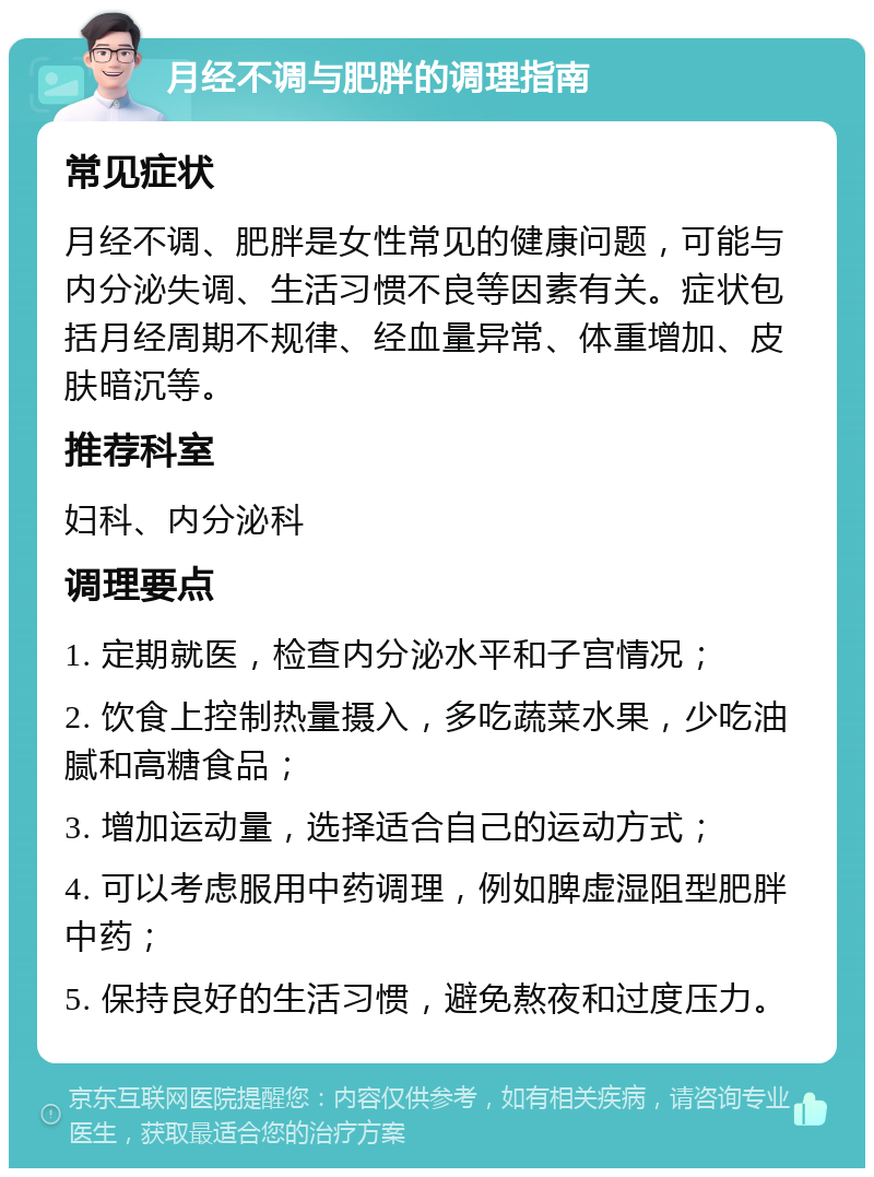 月经不调与肥胖的调理指南 常见症状 月经不调、肥胖是女性常见的健康问题，可能与内分泌失调、生活习惯不良等因素有关。症状包括月经周期不规律、经血量异常、体重增加、皮肤暗沉等。 推荐科室 妇科、内分泌科 调理要点 1. 定期就医，检查内分泌水平和子宫情况； 2. 饮食上控制热量摄入，多吃蔬菜水果，少吃油腻和高糖食品； 3. 增加运动量，选择适合自己的运动方式； 4. 可以考虑服用中药调理，例如脾虚湿阻型肥胖中药； 5. 保持良好的生活习惯，避免熬夜和过度压力。