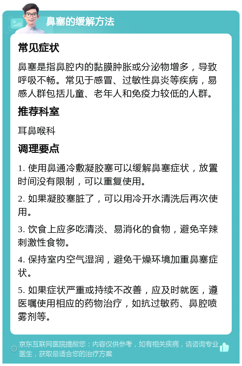 鼻塞的缓解方法 常见症状 鼻塞是指鼻腔内的黏膜肿胀或分泌物增多，导致呼吸不畅。常见于感冒、过敏性鼻炎等疾病，易感人群包括儿童、老年人和免疫力较低的人群。 推荐科室 耳鼻喉科 调理要点 1. 使用鼻通冷敷凝胶塞可以缓解鼻塞症状，放置时间没有限制，可以重复使用。 2. 如果凝胶塞脏了，可以用冷开水清洗后再次使用。 3. 饮食上应多吃清淡、易消化的食物，避免辛辣刺激性食物。 4. 保持室内空气湿润，避免干燥环境加重鼻塞症状。 5. 如果症状严重或持续不改善，应及时就医，遵医嘱使用相应的药物治疗，如抗过敏药、鼻腔喷雾剂等。