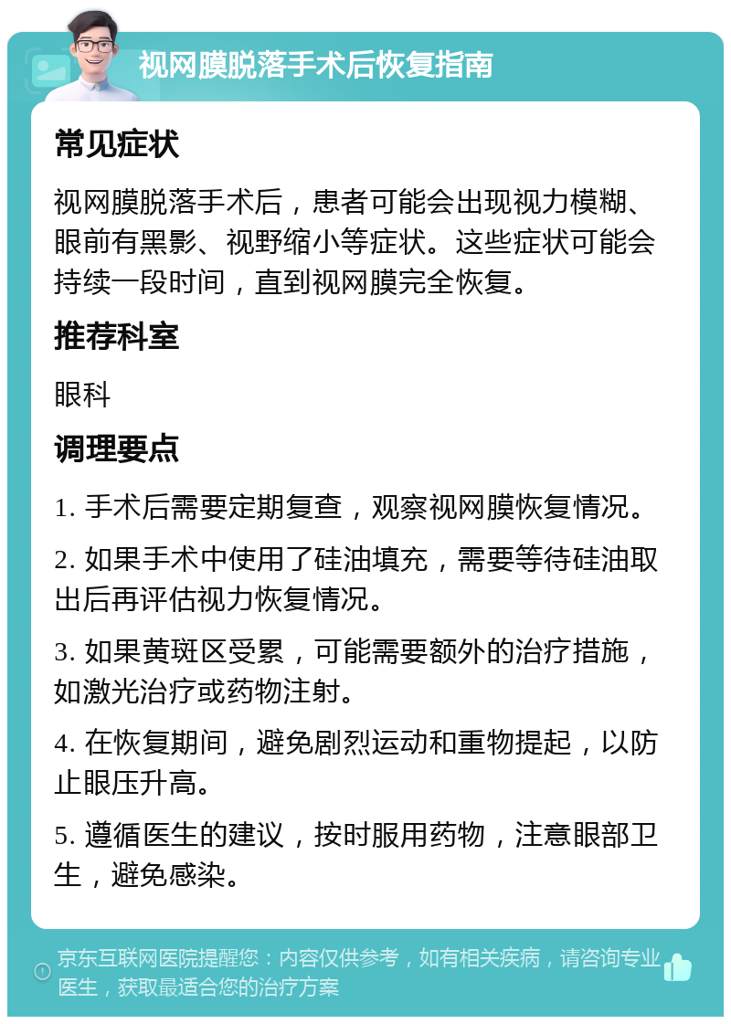 视网膜脱落手术后恢复指南 常见症状 视网膜脱落手术后，患者可能会出现视力模糊、眼前有黑影、视野缩小等症状。这些症状可能会持续一段时间，直到视网膜完全恢复。 推荐科室 眼科 调理要点 1. 手术后需要定期复查，观察视网膜恢复情况。 2. 如果手术中使用了硅油填充，需要等待硅油取出后再评估视力恢复情况。 3. 如果黄斑区受累，可能需要额外的治疗措施，如激光治疗或药物注射。 4. 在恢复期间，避免剧烈运动和重物提起，以防止眼压升高。 5. 遵循医生的建议，按时服用药物，注意眼部卫生，避免感染。