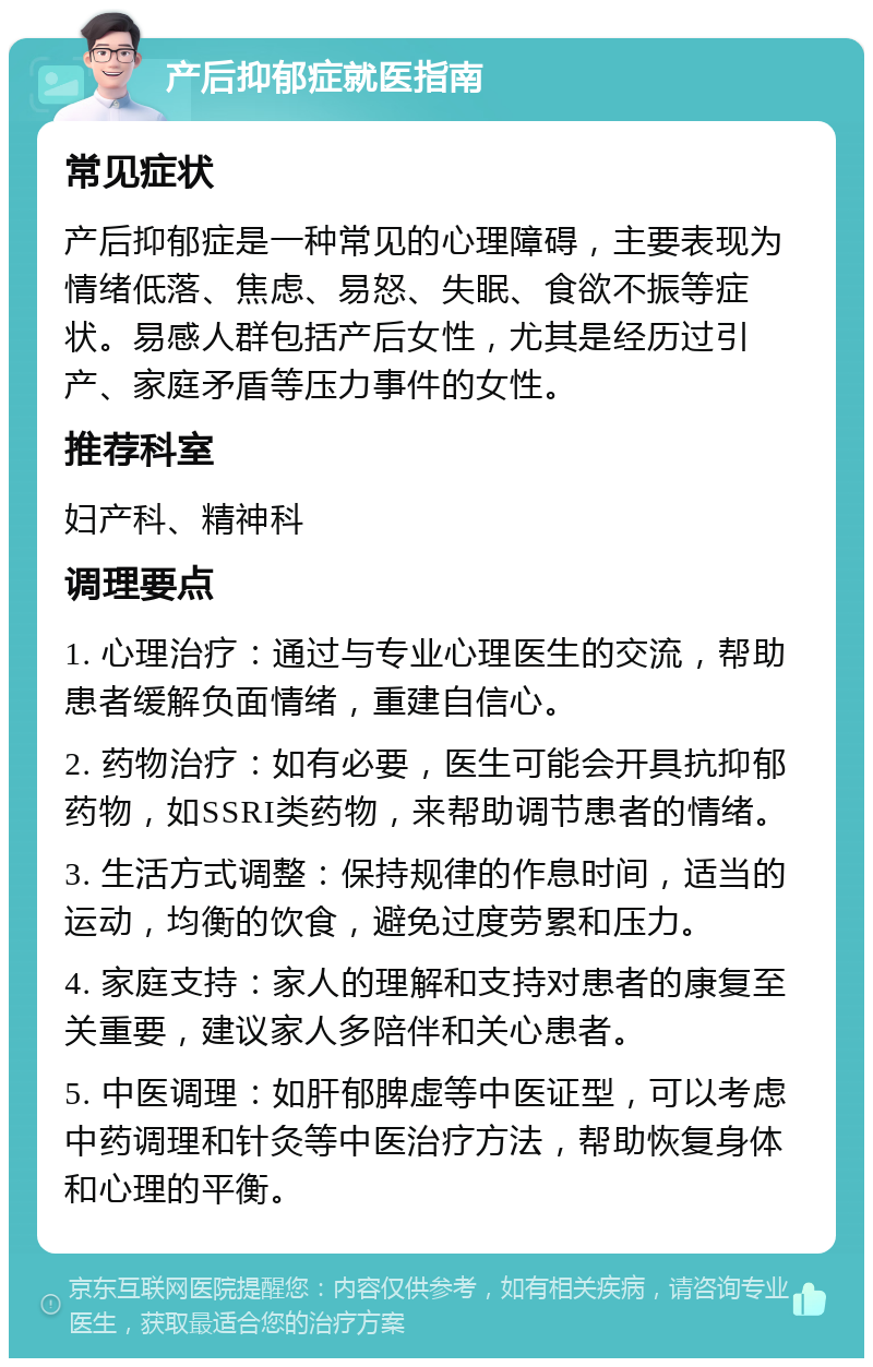 产后抑郁症就医指南 常见症状 产后抑郁症是一种常见的心理障碍，主要表现为情绪低落、焦虑、易怒、失眠、食欲不振等症状。易感人群包括产后女性，尤其是经历过引产、家庭矛盾等压力事件的女性。 推荐科室 妇产科、精神科 调理要点 1. 心理治疗：通过与专业心理医生的交流，帮助患者缓解负面情绪，重建自信心。 2. 药物治疗：如有必要，医生可能会开具抗抑郁药物，如SSRI类药物，来帮助调节患者的情绪。 3. 生活方式调整：保持规律的作息时间，适当的运动，均衡的饮食，避免过度劳累和压力。 4. 家庭支持：家人的理解和支持对患者的康复至关重要，建议家人多陪伴和关心患者。 5. 中医调理：如肝郁脾虚等中医证型，可以考虑中药调理和针灸等中医治疗方法，帮助恢复身体和心理的平衡。