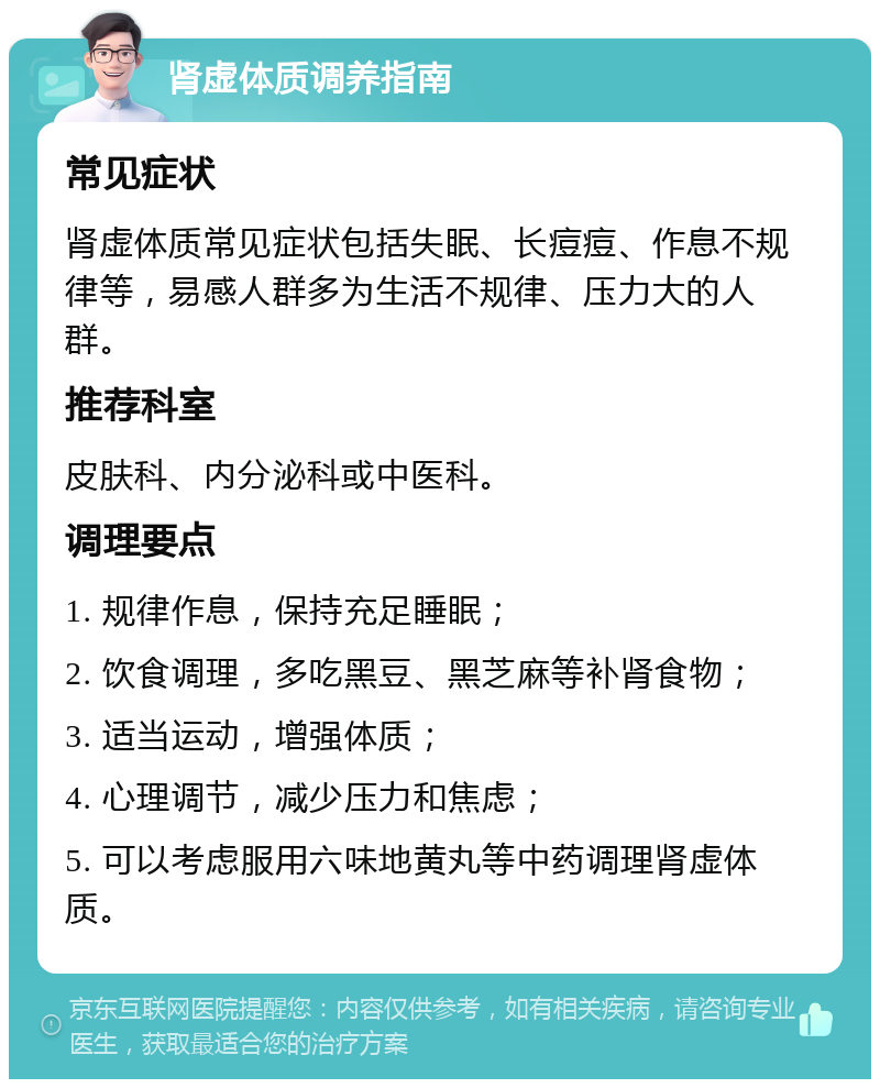 肾虚体质调养指南 常见症状 肾虚体质常见症状包括失眠、长痘痘、作息不规律等，易感人群多为生活不规律、压力大的人群。 推荐科室 皮肤科、内分泌科或中医科。 调理要点 1. 规律作息，保持充足睡眠； 2. 饮食调理，多吃黑豆、黑芝麻等补肾食物； 3. 适当运动，增强体质； 4. 心理调节，减少压力和焦虑； 5. 可以考虑服用六味地黄丸等中药调理肾虚体质。