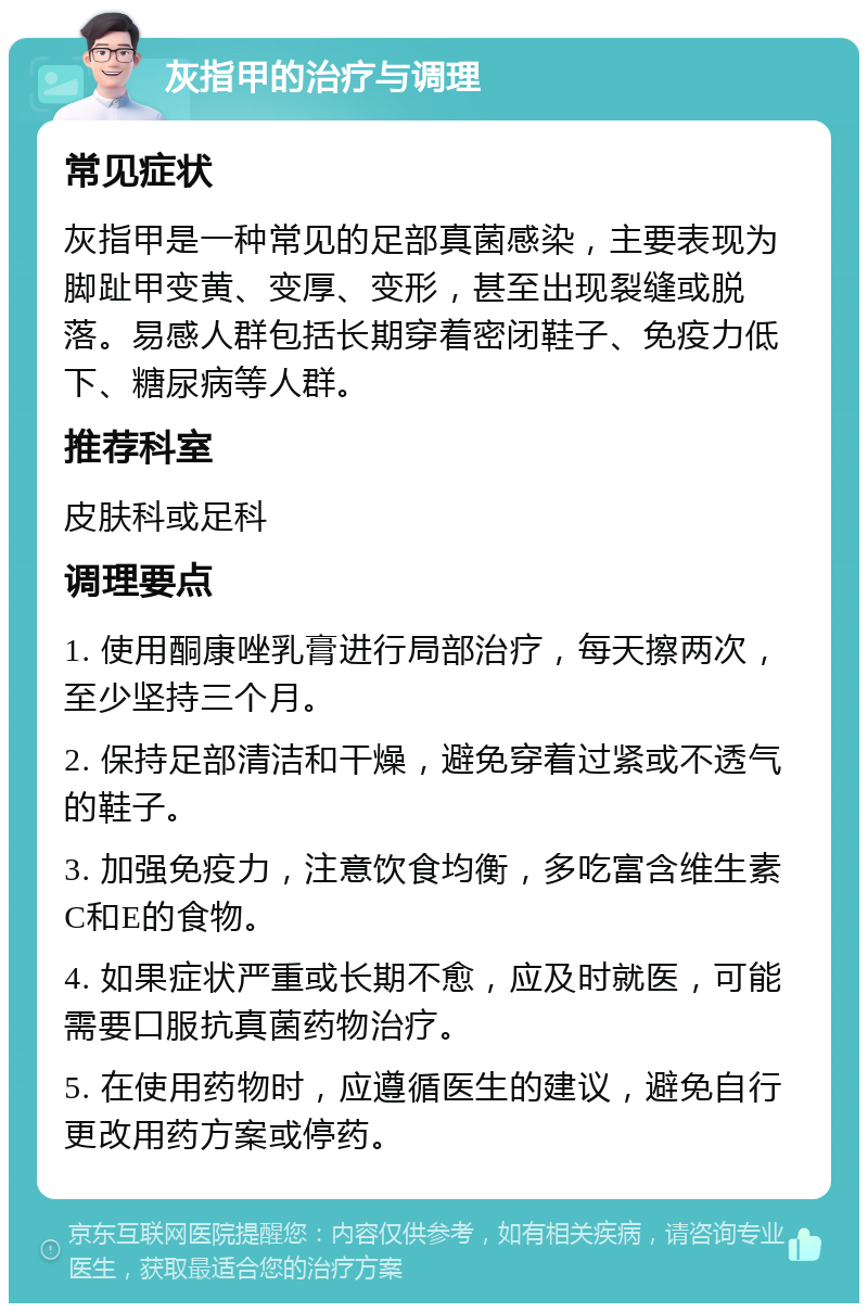 灰指甲的治疗与调理 常见症状 灰指甲是一种常见的足部真菌感染，主要表现为脚趾甲变黄、变厚、变形，甚至出现裂缝或脱落。易感人群包括长期穿着密闭鞋子、免疫力低下、糖尿病等人群。 推荐科室 皮肤科或足科 调理要点 1. 使用酮康唑乳膏进行局部治疗，每天擦两次，至少坚持三个月。 2. 保持足部清洁和干燥，避免穿着过紧或不透气的鞋子。 3. 加强免疫力，注意饮食均衡，多吃富含维生素C和E的食物。 4. 如果症状严重或长期不愈，应及时就医，可能需要口服抗真菌药物治疗。 5. 在使用药物时，应遵循医生的建议，避免自行更改用药方案或停药。