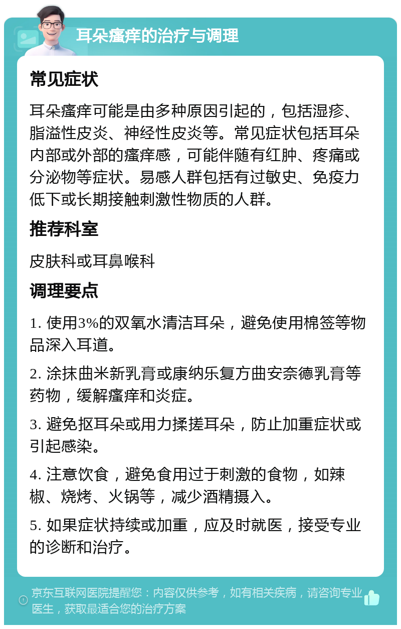 耳朵瘙痒的治疗与调理 常见症状 耳朵瘙痒可能是由多种原因引起的，包括湿疹、脂溢性皮炎、神经性皮炎等。常见症状包括耳朵内部或外部的瘙痒感，可能伴随有红肿、疼痛或分泌物等症状。易感人群包括有过敏史、免疫力低下或长期接触刺激性物质的人群。 推荐科室 皮肤科或耳鼻喉科 调理要点 1. 使用3%的双氧水清洁耳朵，避免使用棉签等物品深入耳道。 2. 涂抹曲米新乳膏或康纳乐复方曲安奈德乳膏等药物，缓解瘙痒和炎症。 3. 避免抠耳朵或用力揉搓耳朵，防止加重症状或引起感染。 4. 注意饮食，避免食用过于刺激的食物，如辣椒、烧烤、火锅等，减少酒精摄入。 5. 如果症状持续或加重，应及时就医，接受专业的诊断和治疗。