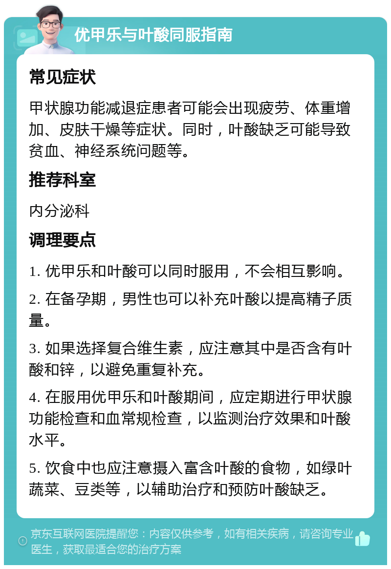 优甲乐与叶酸同服指南 常见症状 甲状腺功能减退症患者可能会出现疲劳、体重增加、皮肤干燥等症状。同时，叶酸缺乏可能导致贫血、神经系统问题等。 推荐科室 内分泌科 调理要点 1. 优甲乐和叶酸可以同时服用，不会相互影响。 2. 在备孕期，男性也可以补充叶酸以提高精子质量。 3. 如果选择复合维生素，应注意其中是否含有叶酸和锌，以避免重复补充。 4. 在服用优甲乐和叶酸期间，应定期进行甲状腺功能检查和血常规检查，以监测治疗效果和叶酸水平。 5. 饮食中也应注意摄入富含叶酸的食物，如绿叶蔬菜、豆类等，以辅助治疗和预防叶酸缺乏。