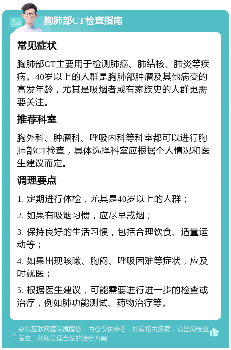 胸肺部CT检查指南 常见症状 胸肺部CT主要用于检测肺癌、肺结核、肺炎等疾病。40岁以上的人群是胸肺部肿瘤及其他病变的高发年龄，尤其是吸烟者或有家族史的人群更需要关注。 推荐科室 胸外科、肿瘤科、呼吸内科等科室都可以进行胸肺部CT检查，具体选择科室应根据个人情况和医生建议而定。 调理要点 1. 定期进行体检，尤其是40岁以上的人群； 2. 如果有吸烟习惯，应尽早戒烟； 3. 保持良好的生活习惯，包括合理饮食、适量运动等； 4. 如果出现咳嗽、胸闷、呼吸困难等症状，应及时就医； 5. 根据医生建议，可能需要进行进一步的检查或治疗，例如肺功能测试、药物治疗等。