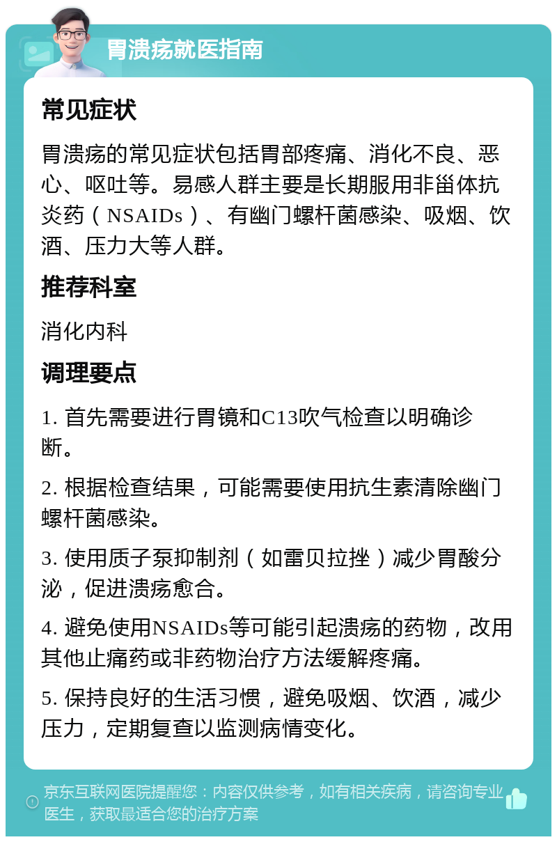 胃溃疡就医指南 常见症状 胃溃疡的常见症状包括胃部疼痛、消化不良、恶心、呕吐等。易感人群主要是长期服用非甾体抗炎药（NSAIDs）、有幽门螺杆菌感染、吸烟、饮酒、压力大等人群。 推荐科室 消化内科 调理要点 1. 首先需要进行胃镜和C13吹气检查以明确诊断。 2. 根据检查结果，可能需要使用抗生素清除幽门螺杆菌感染。 3. 使用质子泵抑制剂（如雷贝拉挫）减少胃酸分泌，促进溃疡愈合。 4. 避免使用NSAIDs等可能引起溃疡的药物，改用其他止痛药或非药物治疗方法缓解疼痛。 5. 保持良好的生活习惯，避免吸烟、饮酒，减少压力，定期复查以监测病情变化。