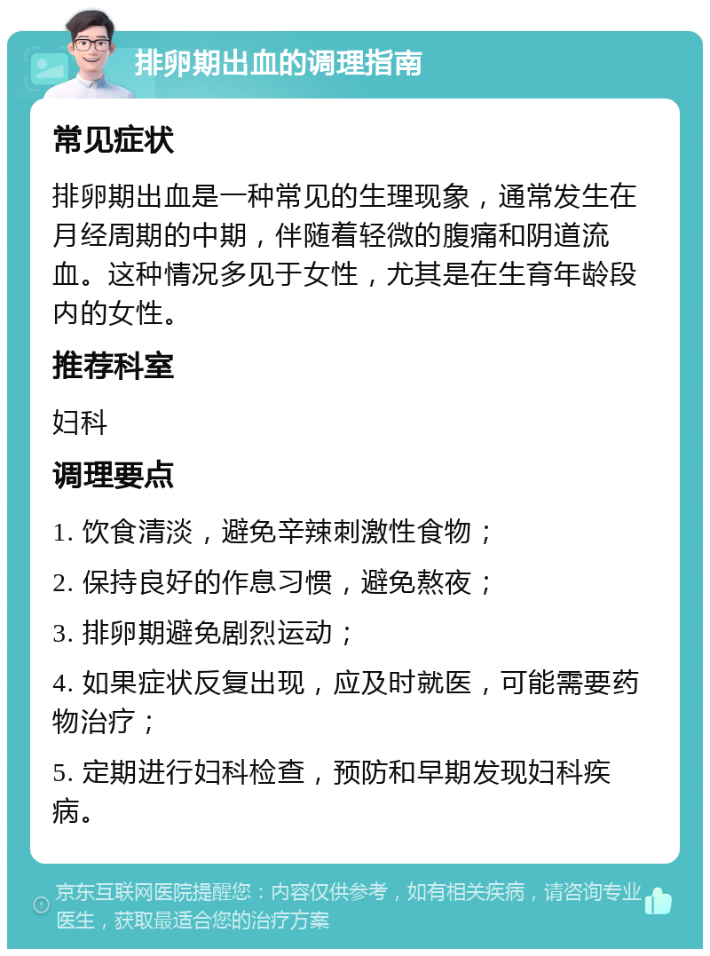 排卵期出血的调理指南 常见症状 排卵期出血是一种常见的生理现象，通常发生在月经周期的中期，伴随着轻微的腹痛和阴道流血。这种情况多见于女性，尤其是在生育年龄段内的女性。 推荐科室 妇科 调理要点 1. 饮食清淡，避免辛辣刺激性食物； 2. 保持良好的作息习惯，避免熬夜； 3. 排卵期避免剧烈运动； 4. 如果症状反复出现，应及时就医，可能需要药物治疗； 5. 定期进行妇科检查，预防和早期发现妇科疾病。