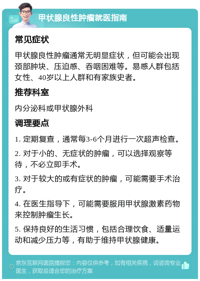 甲状腺良性肿瘤就医指南 常见症状 甲状腺良性肿瘤通常无明显症状，但可能会出现颈部肿块、压迫感、吞咽困难等。易感人群包括女性、40岁以上人群和有家族史者。 推荐科室 内分泌科或甲状腺外科 调理要点 1. 定期复查，通常每3-6个月进行一次超声检查。 2. 对于小的、无症状的肿瘤，可以选择观察等待，不必立即手术。 3. 对于较大的或有症状的肿瘤，可能需要手术治疗。 4. 在医生指导下，可能需要服用甲状腺激素药物来控制肿瘤生长。 5. 保持良好的生活习惯，包括合理饮食、适量运动和减少压力等，有助于维持甲状腺健康。