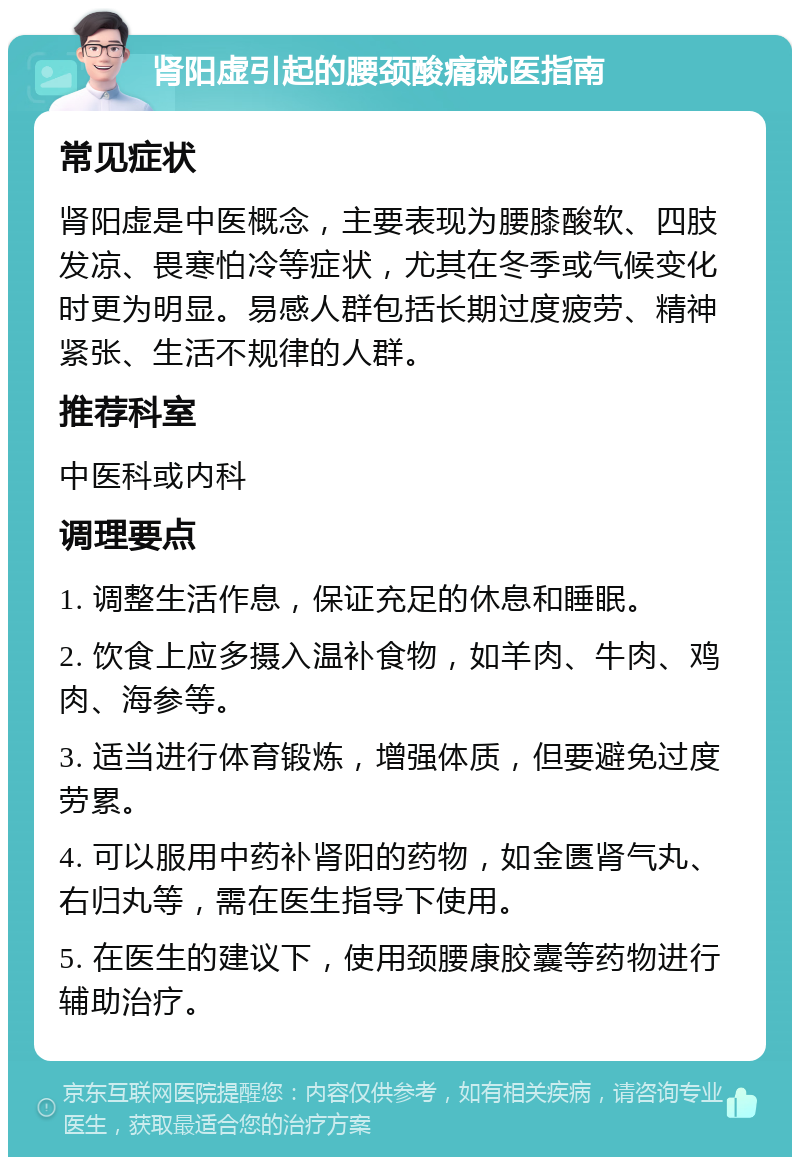 肾阳虚引起的腰颈酸痛就医指南 常见症状 肾阳虚是中医概念，主要表现为腰膝酸软、四肢发凉、畏寒怕冷等症状，尤其在冬季或气候变化时更为明显。易感人群包括长期过度疲劳、精神紧张、生活不规律的人群。 推荐科室 中医科或内科 调理要点 1. 调整生活作息，保证充足的休息和睡眠。 2. 饮食上应多摄入温补食物，如羊肉、牛肉、鸡肉、海参等。 3. 适当进行体育锻炼，增强体质，但要避免过度劳累。 4. 可以服用中药补肾阳的药物，如金匮肾气丸、右归丸等，需在医生指导下使用。 5. 在医生的建议下，使用颈腰康胶囊等药物进行辅助治疗。