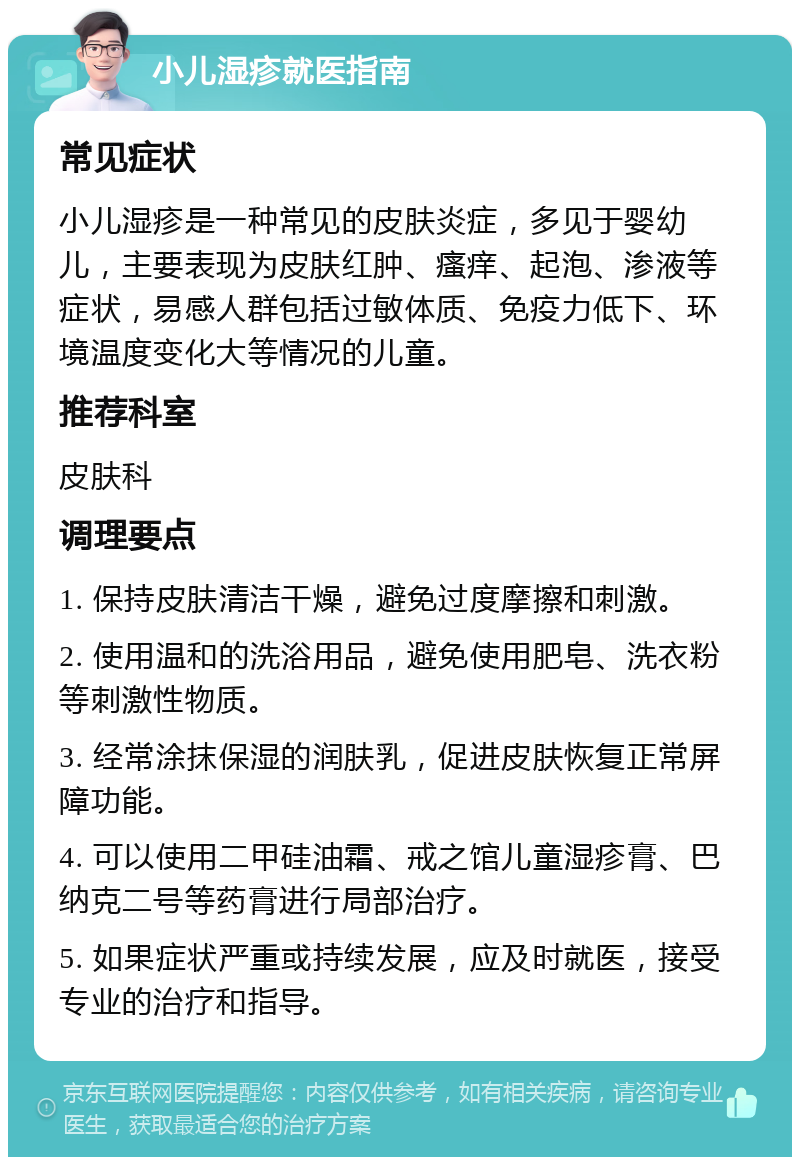 小儿湿疹就医指南 常见症状 小儿湿疹是一种常见的皮肤炎症，多见于婴幼儿，主要表现为皮肤红肿、瘙痒、起泡、渗液等症状，易感人群包括过敏体质、免疫力低下、环境温度变化大等情况的儿童。 推荐科室 皮肤科 调理要点 1. 保持皮肤清洁干燥，避免过度摩擦和刺激。 2. 使用温和的洗浴用品，避免使用肥皂、洗衣粉等刺激性物质。 3. 经常涂抹保湿的润肤乳，促进皮肤恢复正常屏障功能。 4. 可以使用二甲硅油霜、戒之馆儿童湿疹膏、巴纳克二号等药膏进行局部治疗。 5. 如果症状严重或持续发展，应及时就医，接受专业的治疗和指导。