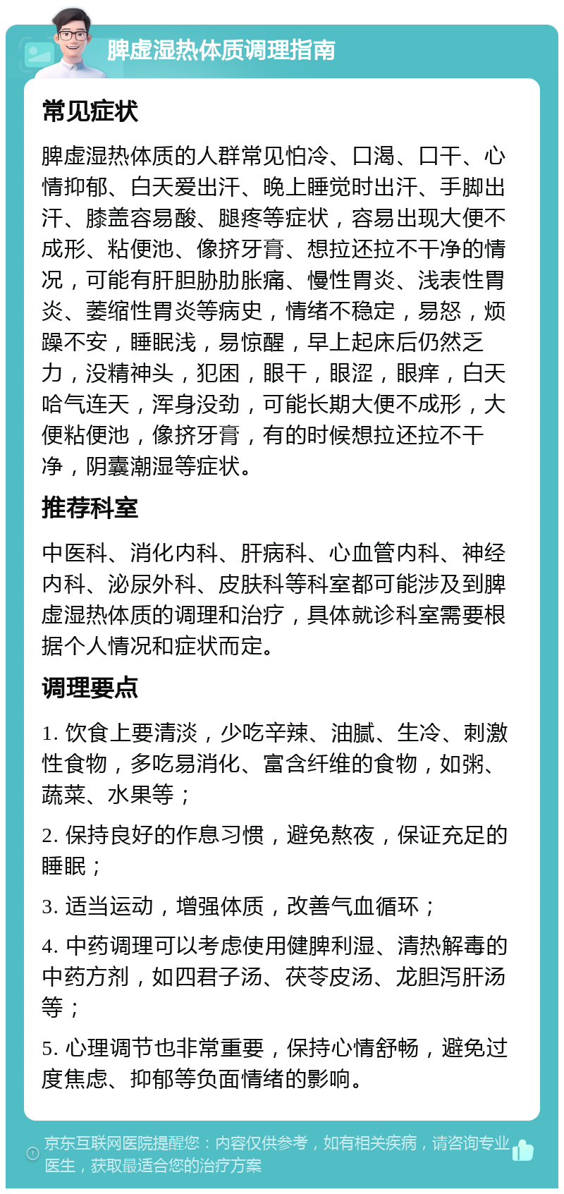 脾虚湿热体质调理指南 常见症状 脾虚湿热体质的人群常见怕冷、口渴、口干、心情抑郁、白天爱出汗、晚上睡觉时出汗、手脚出汗、膝盖容易酸、腿疼等症状，容易出现大便不成形、粘便池、像挤牙膏、想拉还拉不干净的情况，可能有肝胆胁肋胀痛、慢性胃炎、浅表性胃炎、萎缩性胃炎等病史，情绪不稳定，易怒，烦躁不安，睡眠浅，易惊醒，早上起床后仍然乏力，没精神头，犯困，眼干，眼涩，眼痒，白天哈气连天，浑身没劲，可能长期大便不成形，大便粘便池，像挤牙膏，有的时候想拉还拉不干净，阴囊潮湿等症状。 推荐科室 中医科、消化内科、肝病科、心血管内科、神经内科、泌尿外科、皮肤科等科室都可能涉及到脾虚湿热体质的调理和治疗，具体就诊科室需要根据个人情况和症状而定。 调理要点 1. 饮食上要清淡，少吃辛辣、油腻、生冷、刺激性食物，多吃易消化、富含纤维的食物，如粥、蔬菜、水果等； 2. 保持良好的作息习惯，避免熬夜，保证充足的睡眠； 3. 适当运动，增强体质，改善气血循环； 4. 中药调理可以考虑使用健脾利湿、清热解毒的中药方剂，如四君子汤、茯苓皮汤、龙胆泻肝汤等； 5. 心理调节也非常重要，保持心情舒畅，避免过度焦虑、抑郁等负面情绪的影响。