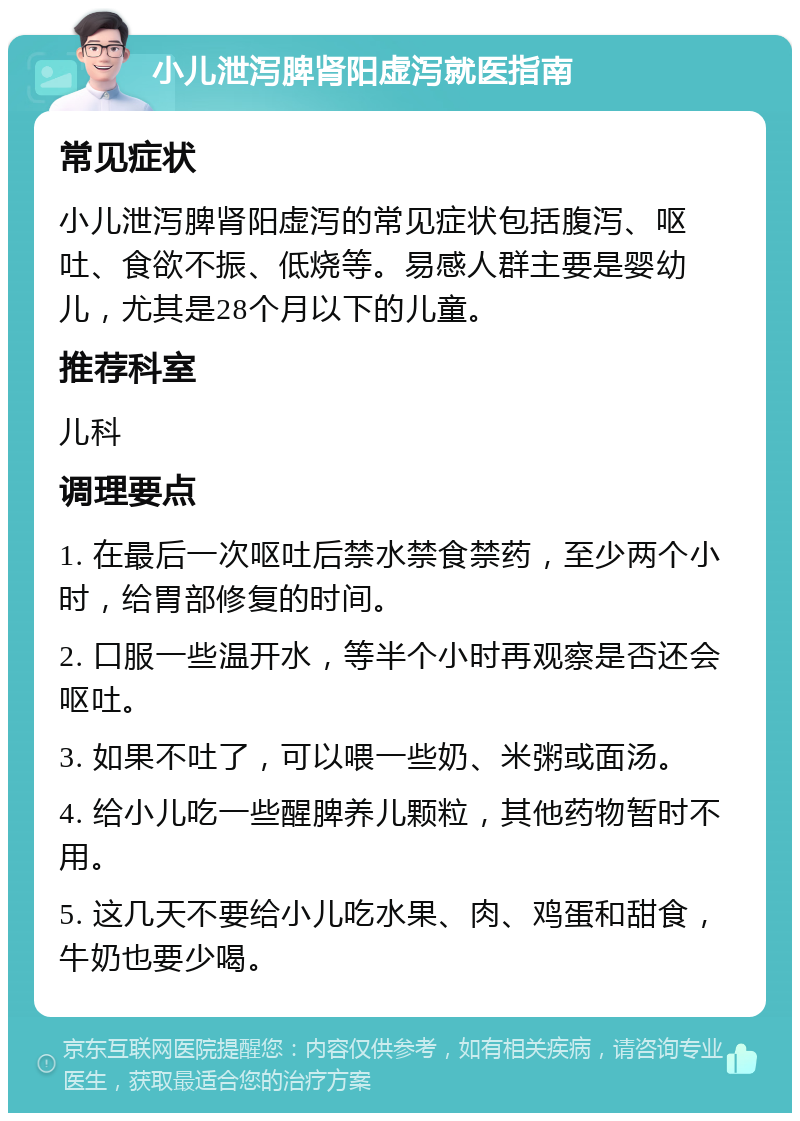 小儿泄泻脾肾阳虚泻就医指南 常见症状 小儿泄泻脾肾阳虚泻的常见症状包括腹泻、呕吐、食欲不振、低烧等。易感人群主要是婴幼儿，尤其是28个月以下的儿童。 推荐科室 儿科 调理要点 1. 在最后一次呕吐后禁水禁食禁药，至少两个小时，给胃部修复的时间。 2. 口服一些温开水，等半个小时再观察是否还会呕吐。 3. 如果不吐了，可以喂一些奶、米粥或面汤。 4. 给小儿吃一些醒脾养儿颗粒，其他药物暂时不用。 5. 这几天不要给小儿吃水果、肉、鸡蛋和甜食，牛奶也要少喝。