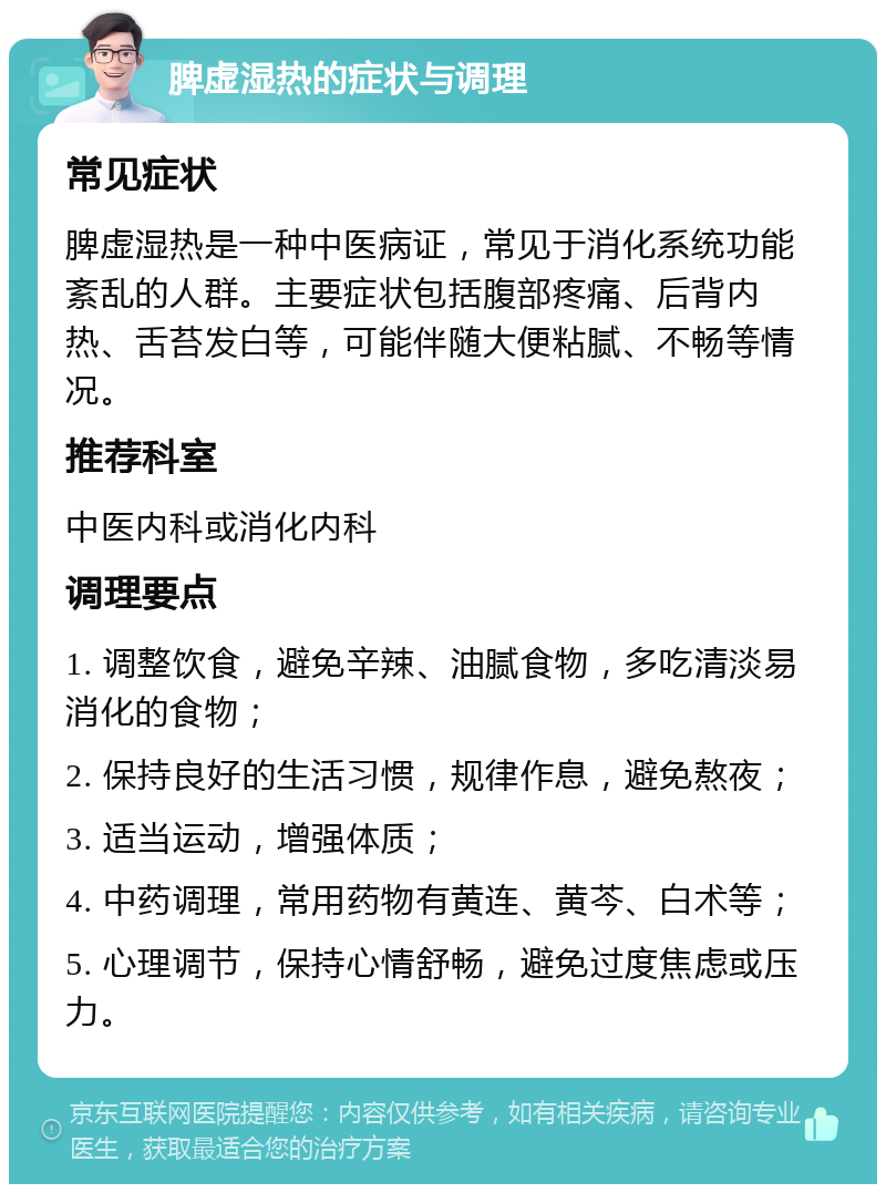 脾虚湿热的症状与调理 常见症状 脾虚湿热是一种中医病证，常见于消化系统功能紊乱的人群。主要症状包括腹部疼痛、后背内热、舌苔发白等，可能伴随大便粘腻、不畅等情况。 推荐科室 中医内科或消化内科 调理要点 1. 调整饮食，避免辛辣、油腻食物，多吃清淡易消化的食物； 2. 保持良好的生活习惯，规律作息，避免熬夜； 3. 适当运动，增强体质； 4. 中药调理，常用药物有黄连、黄芩、白术等； 5. 心理调节，保持心情舒畅，避免过度焦虑或压力。