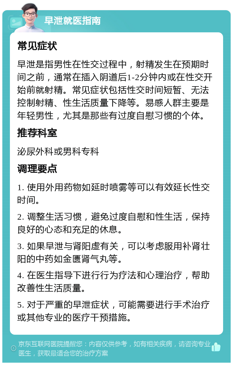 早泄就医指南 常见症状 早泄是指男性在性交过程中，射精发生在预期时间之前，通常在插入阴道后1-2分钟内或在性交开始前就射精。常见症状包括性交时间短暂、无法控制射精、性生活质量下降等。易感人群主要是年轻男性，尤其是那些有过度自慰习惯的个体。 推荐科室 泌尿外科或男科专科 调理要点 1. 使用外用药物如延时喷雾等可以有效延长性交时间。 2. 调整生活习惯，避免过度自慰和性生活，保持良好的心态和充足的休息。 3. 如果早泄与肾阳虚有关，可以考虑服用补肾壮阳的中药如金匮肾气丸等。 4. 在医生指导下进行行为疗法和心理治疗，帮助改善性生活质量。 5. 对于严重的早泄症状，可能需要进行手术治疗或其他专业的医疗干预措施。