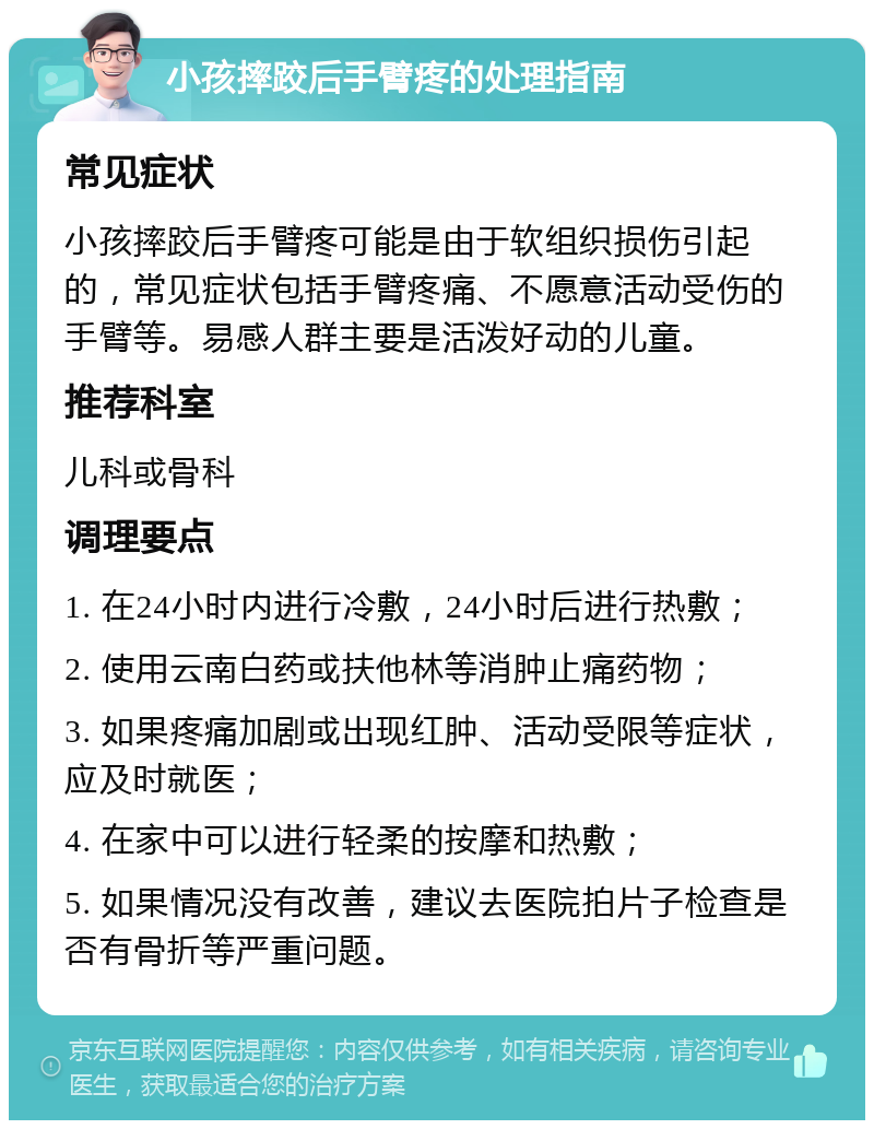 小孩摔跤后手臂疼的处理指南 常见症状 小孩摔跤后手臂疼可能是由于软组织损伤引起的，常见症状包括手臂疼痛、不愿意活动受伤的手臂等。易感人群主要是活泼好动的儿童。 推荐科室 儿科或骨科 调理要点 1. 在24小时内进行冷敷，24小时后进行热敷； 2. 使用云南白药或扶他林等消肿止痛药物； 3. 如果疼痛加剧或出现红肿、活动受限等症状，应及时就医； 4. 在家中可以进行轻柔的按摩和热敷； 5. 如果情况没有改善，建议去医院拍片子检查是否有骨折等严重问题。