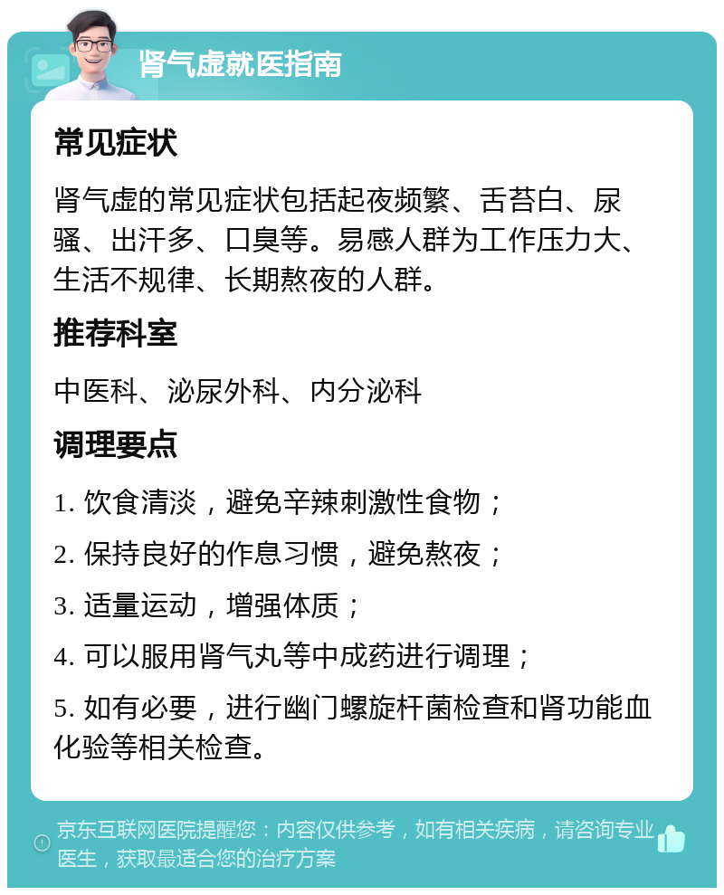 肾气虚就医指南 常见症状 肾气虚的常见症状包括起夜频繁、舌苔白、尿骚、出汗多、口臭等。易感人群为工作压力大、生活不规律、长期熬夜的人群。 推荐科室 中医科、泌尿外科、内分泌科 调理要点 1. 饮食清淡，避免辛辣刺激性食物； 2. 保持良好的作息习惯，避免熬夜； 3. 适量运动，增强体质； 4. 可以服用肾气丸等中成药进行调理； 5. 如有必要，进行幽门螺旋杆菌检查和肾功能血化验等相关检查。