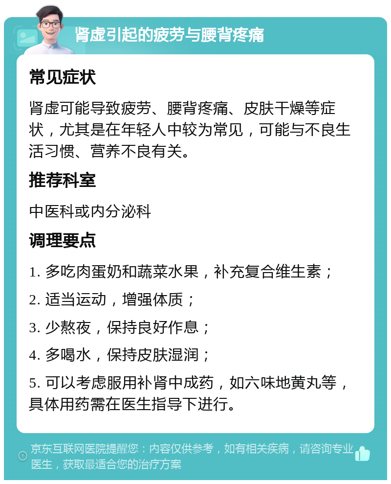 肾虚引起的疲劳与腰背疼痛 常见症状 肾虚可能导致疲劳、腰背疼痛、皮肤干燥等症状，尤其是在年轻人中较为常见，可能与不良生活习惯、营养不良有关。 推荐科室 中医科或内分泌科 调理要点 1. 多吃肉蛋奶和蔬菜水果，补充复合维生素； 2. 适当运动，增强体质； 3. 少熬夜，保持良好作息； 4. 多喝水，保持皮肤湿润； 5. 可以考虑服用补肾中成药，如六味地黄丸等，具体用药需在医生指导下进行。