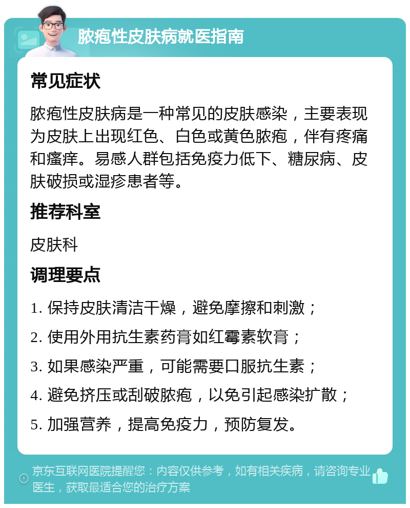 脓疱性皮肤病就医指南 常见症状 脓疱性皮肤病是一种常见的皮肤感染，主要表现为皮肤上出现红色、白色或黄色脓疱，伴有疼痛和瘙痒。易感人群包括免疫力低下、糖尿病、皮肤破损或湿疹患者等。 推荐科室 皮肤科 调理要点 1. 保持皮肤清洁干燥，避免摩擦和刺激； 2. 使用外用抗生素药膏如红霉素软膏； 3. 如果感染严重，可能需要口服抗生素； 4. 避免挤压或刮破脓疱，以免引起感染扩散； 5. 加强营养，提高免疫力，预防复发。