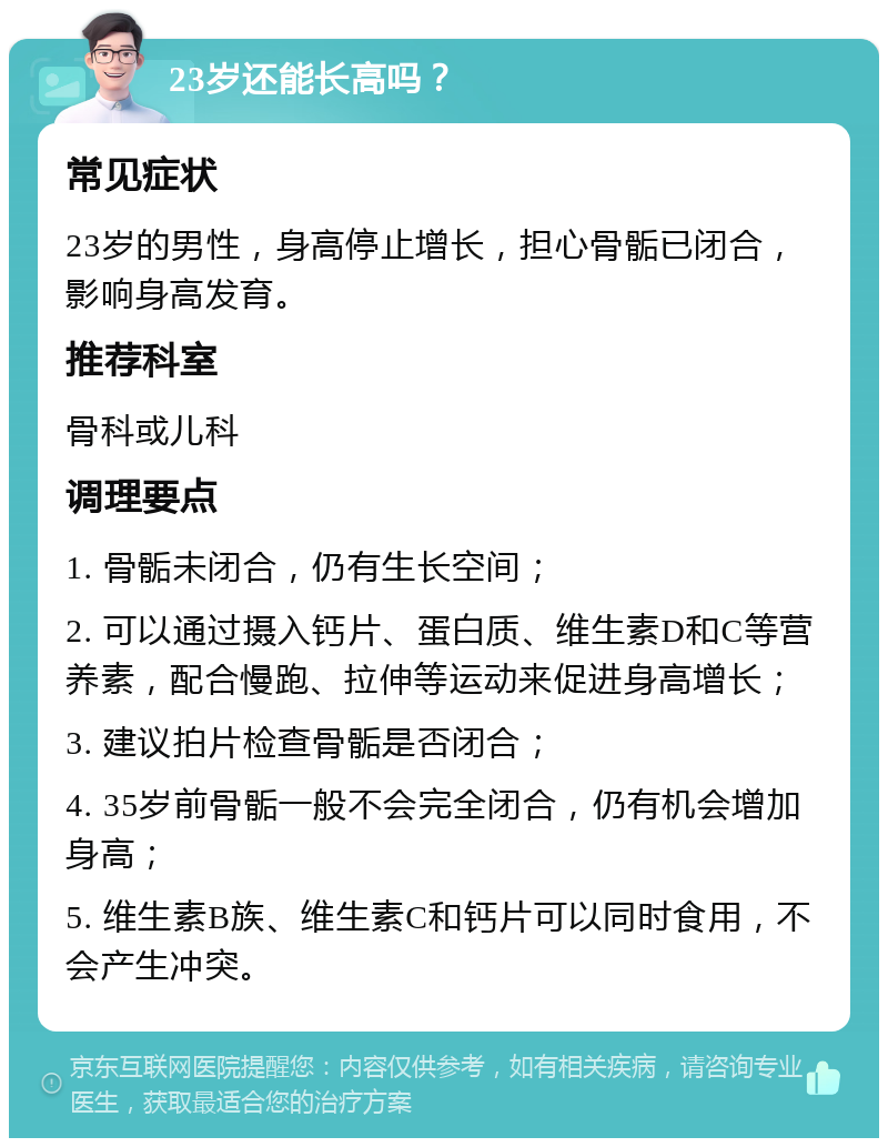 23岁还能长高吗？ 常见症状 23岁的男性，身高停止增长，担心骨骺已闭合，影响身高发育。 推荐科室 骨科或儿科 调理要点 1. 骨骺未闭合，仍有生长空间； 2. 可以通过摄入钙片、蛋白质、维生素D和C等营养素，配合慢跑、拉伸等运动来促进身高增长； 3. 建议拍片检查骨骺是否闭合； 4. 35岁前骨骺一般不会完全闭合，仍有机会增加身高； 5. 维生素B族、维生素C和钙片可以同时食用，不会产生冲突。