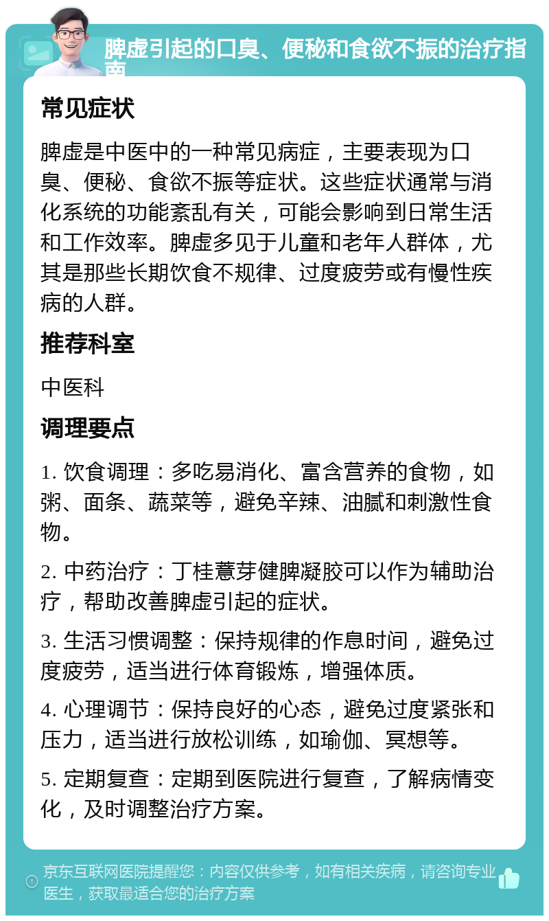 脾虚引起的口臭、便秘和食欲不振的治疗指南 常见症状 脾虚是中医中的一种常见病症，主要表现为口臭、便秘、食欲不振等症状。这些症状通常与消化系统的功能紊乱有关，可能会影响到日常生活和工作效率。脾虚多见于儿童和老年人群体，尤其是那些长期饮食不规律、过度疲劳或有慢性疾病的人群。 推荐科室 中医科 调理要点 1. 饮食调理：多吃易消化、富含营养的食物，如粥、面条、蔬菜等，避免辛辣、油腻和刺激性食物。 2. 中药治疗：丁桂薏芽健脾凝胶可以作为辅助治疗，帮助改善脾虚引起的症状。 3. 生活习惯调整：保持规律的作息时间，避免过度疲劳，适当进行体育锻炼，增强体质。 4. 心理调节：保持良好的心态，避免过度紧张和压力，适当进行放松训练，如瑜伽、冥想等。 5. 定期复查：定期到医院进行复查，了解病情变化，及时调整治疗方案。