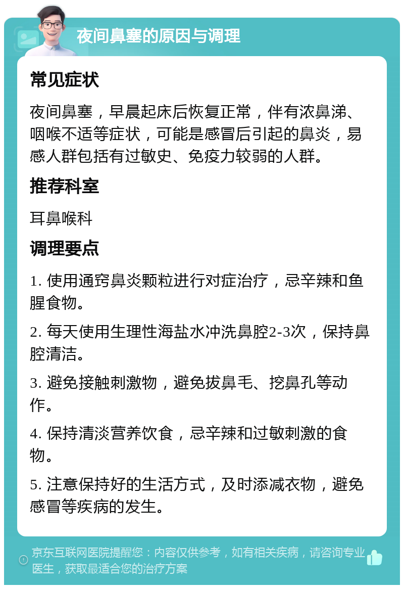 夜间鼻塞的原因与调理 常见症状 夜间鼻塞，早晨起床后恢复正常，伴有浓鼻涕、咽喉不适等症状，可能是感冒后引起的鼻炎，易感人群包括有过敏史、免疫力较弱的人群。 推荐科室 耳鼻喉科 调理要点 1. 使用通窍鼻炎颗粒进行对症治疗，忌辛辣和鱼腥食物。 2. 每天使用生理性海盐水冲洗鼻腔2-3次，保持鼻腔清洁。 3. 避免接触刺激物，避免拔鼻毛、挖鼻孔等动作。 4. 保持清淡营养饮食，忌辛辣和过敏刺激的食物。 5. 注意保持好的生活方式，及时添减衣物，避免感冒等疾病的发生。