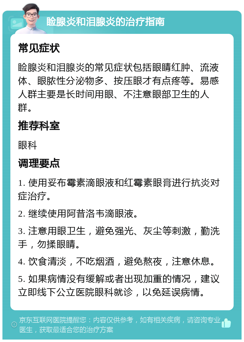 睑腺炎和泪腺炎的治疗指南 常见症状 睑腺炎和泪腺炎的常见症状包括眼睛红肿、流液体、眼脓性分泌物多、按压眼才有点疼等。易感人群主要是长时间用眼、不注意眼部卫生的人群。 推荐科室 眼科 调理要点 1. 使用妥布霉素滴眼液和红霉素眼膏进行抗炎对症治疗。 2. 继续使用阿昔洛韦滴眼液。 3. 注意用眼卫生，避免强光、灰尘等刺激，勤洗手，勿揉眼睛。 4. 饮食清淡，不吃烟酒，避免熬夜，注意休息。 5. 如果病情没有缓解或者出现加重的情况，建议立即线下公立医院眼科就诊，以免延误病情。