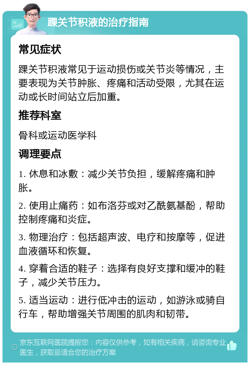 踝关节积液的治疗指南 常见症状 踝关节积液常见于运动损伤或关节炎等情况，主要表现为关节肿胀、疼痛和活动受限，尤其在运动或长时间站立后加重。 推荐科室 骨科或运动医学科 调理要点 1. 休息和冰敷：减少关节负担，缓解疼痛和肿胀。 2. 使用止痛药：如布洛芬或对乙酰氨基酚，帮助控制疼痛和炎症。 3. 物理治疗：包括超声波、电疗和按摩等，促进血液循环和恢复。 4. 穿着合适的鞋子：选择有良好支撑和缓冲的鞋子，减少关节压力。 5. 适当运动：进行低冲击的运动，如游泳或骑自行车，帮助增强关节周围的肌肉和韧带。