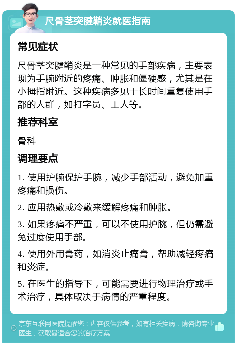 尺骨茎突腱鞘炎就医指南 常见症状 尺骨茎突腱鞘炎是一种常见的手部疾病，主要表现为手腕附近的疼痛、肿胀和僵硬感，尤其是在小拇指附近。这种疾病多见于长时间重复使用手部的人群，如打字员、工人等。 推荐科室 骨科 调理要点 1. 使用护腕保护手腕，减少手部活动，避免加重疼痛和损伤。 2. 应用热敷或冷敷来缓解疼痛和肿胀。 3. 如果疼痛不严重，可以不使用护腕，但仍需避免过度使用手部。 4. 使用外用膏药，如消炎止痛膏，帮助减轻疼痛和炎症。 5. 在医生的指导下，可能需要进行物理治疗或手术治疗，具体取决于病情的严重程度。