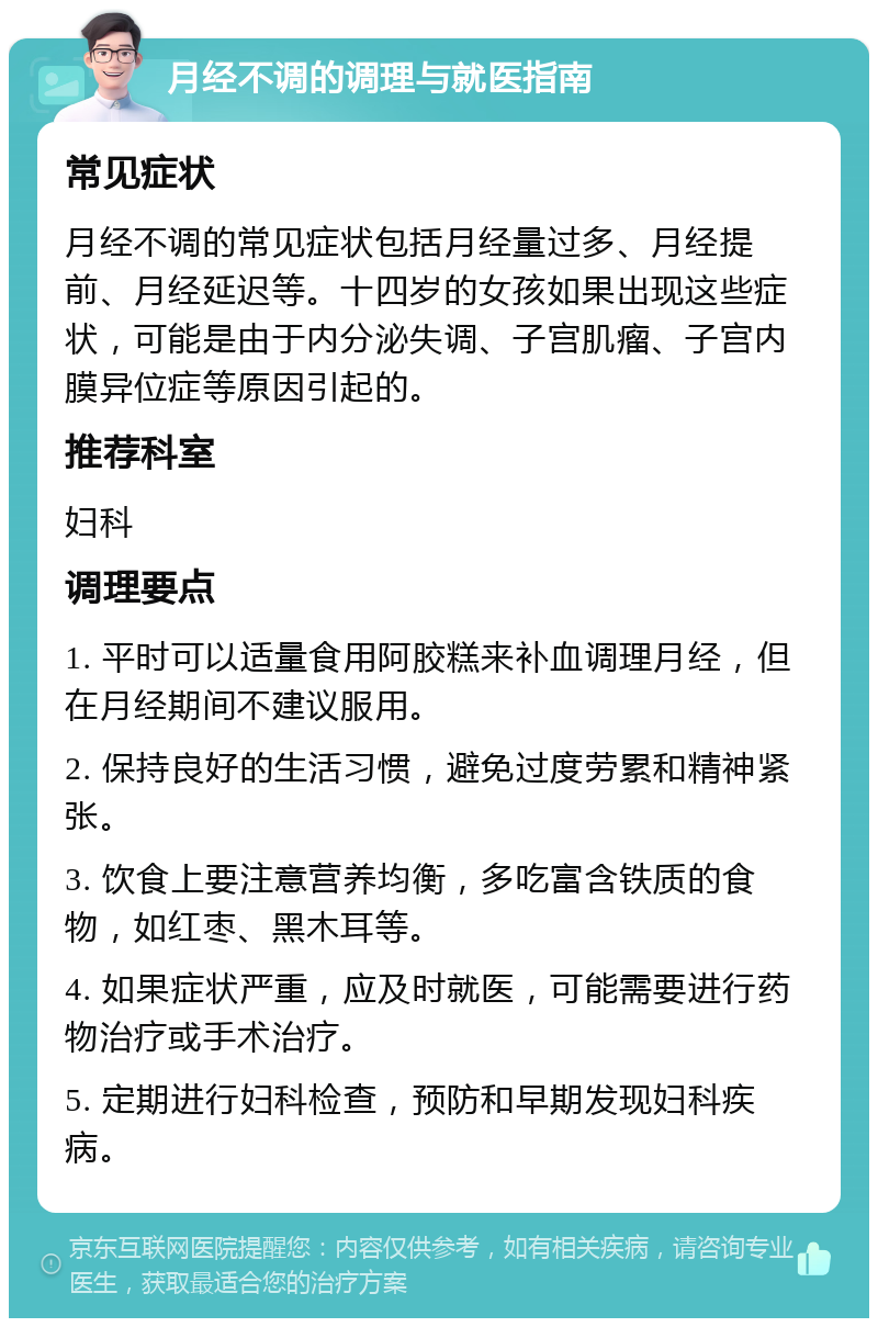 月经不调的调理与就医指南 常见症状 月经不调的常见症状包括月经量过多、月经提前、月经延迟等。十四岁的女孩如果出现这些症状，可能是由于内分泌失调、子宫肌瘤、子宫内膜异位症等原因引起的。 推荐科室 妇科 调理要点 1. 平时可以适量食用阿胶糕来补血调理月经，但在月经期间不建议服用。 2. 保持良好的生活习惯，避免过度劳累和精神紧张。 3. 饮食上要注意营养均衡，多吃富含铁质的食物，如红枣、黑木耳等。 4. 如果症状严重，应及时就医，可能需要进行药物治疗或手术治疗。 5. 定期进行妇科检查，预防和早期发现妇科疾病。