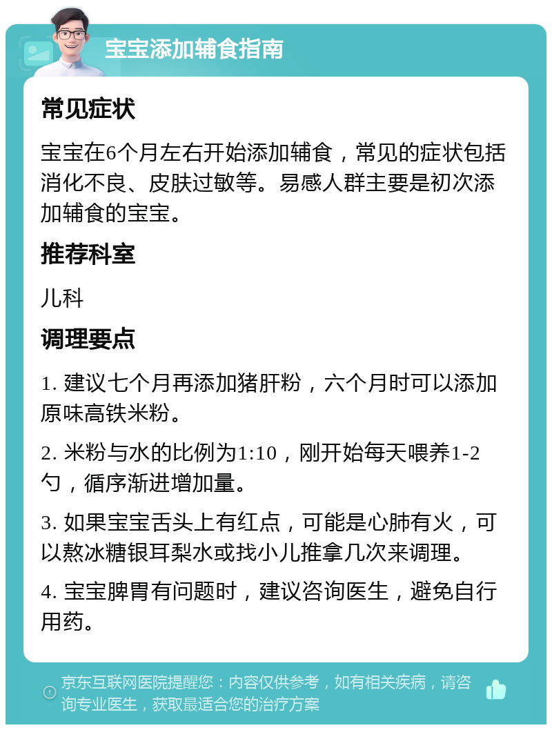 宝宝添加辅食指南 常见症状 宝宝在6个月左右开始添加辅食，常见的症状包括消化不良、皮肤过敏等。易感人群主要是初次添加辅食的宝宝。 推荐科室 儿科 调理要点 1. 建议七个月再添加猪肝粉，六个月时可以添加原味高铁米粉。 2. 米粉与水的比例为1:10，刚开始每天喂养1-2勺，循序渐进增加量。 3. 如果宝宝舌头上有红点，可能是心肺有火，可以熬冰糖银耳梨水或找小儿推拿几次来调理。 4. 宝宝脾胃有问题时，建议咨询医生，避免自行用药。