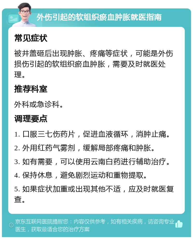 外伤引起的软组织瘀血肿胀就医指南 常见症状 被井盖砸后出现肿胀、疼痛等症状，可能是外伤损伤引起的软组织瘀血肿胀，需要及时就医处理。 推荐科室 外科或急诊科。 调理要点 1. 口服三七伤药片，促进血液循环，消肿止痛。 2. 外用红药气雾剂，缓解局部疼痛和肿胀。 3. 如有需要，可以使用云南白药进行辅助治疗。 4. 保持休息，避免剧烈运动和重物提取。 5. 如果症状加重或出现其他不适，应及时就医复查。