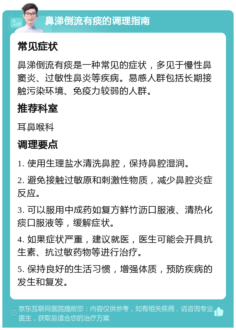 鼻涕倒流有痰的调理指南 常见症状 鼻涕倒流有痰是一种常见的症状，多见于慢性鼻窦炎、过敏性鼻炎等疾病。易感人群包括长期接触污染环境、免疫力较弱的人群。 推荐科室 耳鼻喉科 调理要点 1. 使用生理盐水清洗鼻腔，保持鼻腔湿润。 2. 避免接触过敏原和刺激性物质，减少鼻腔炎症反应。 3. 可以服用中成药如复方鲜竹沥口服液、清热化痰口服液等，缓解症状。 4. 如果症状严重，建议就医，医生可能会开具抗生素、抗过敏药物等进行治疗。 5. 保持良好的生活习惯，增强体质，预防疾病的发生和复发。