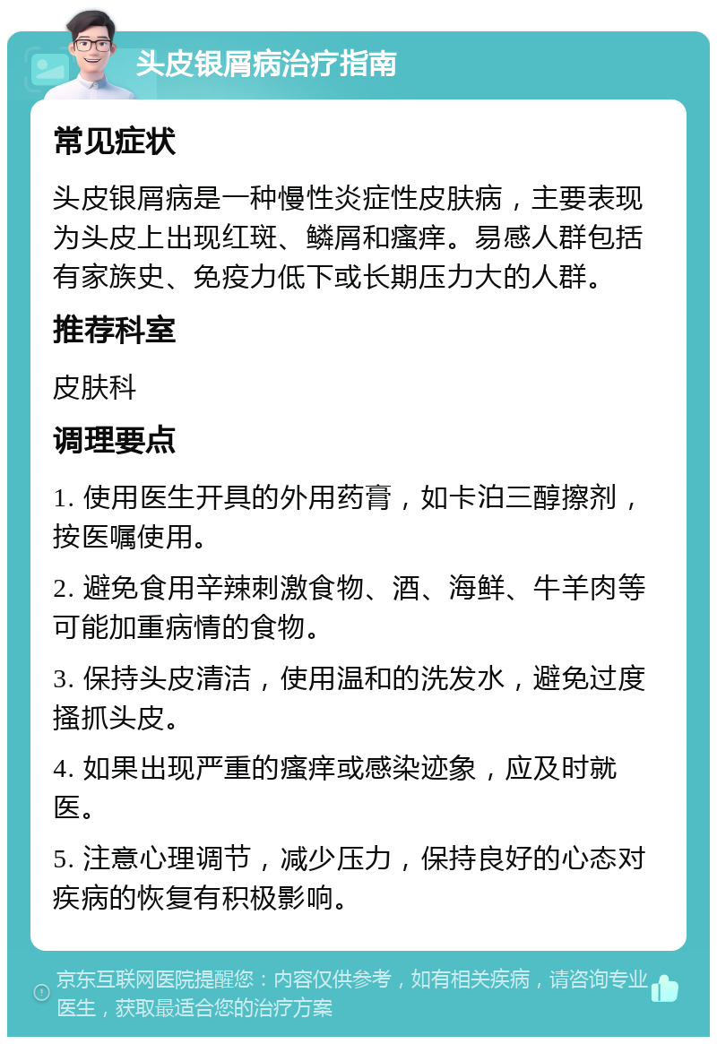 头皮银屑病治疗指南 常见症状 头皮银屑病是一种慢性炎症性皮肤病，主要表现为头皮上出现红斑、鳞屑和瘙痒。易感人群包括有家族史、免疫力低下或长期压力大的人群。 推荐科室 皮肤科 调理要点 1. 使用医生开具的外用药膏，如卡泊三醇擦剂，按医嘱使用。 2. 避免食用辛辣刺激食物、酒、海鲜、牛羊肉等可能加重病情的食物。 3. 保持头皮清洁，使用温和的洗发水，避免过度搔抓头皮。 4. 如果出现严重的瘙痒或感染迹象，应及时就医。 5. 注意心理调节，减少压力，保持良好的心态对疾病的恢复有积极影响。