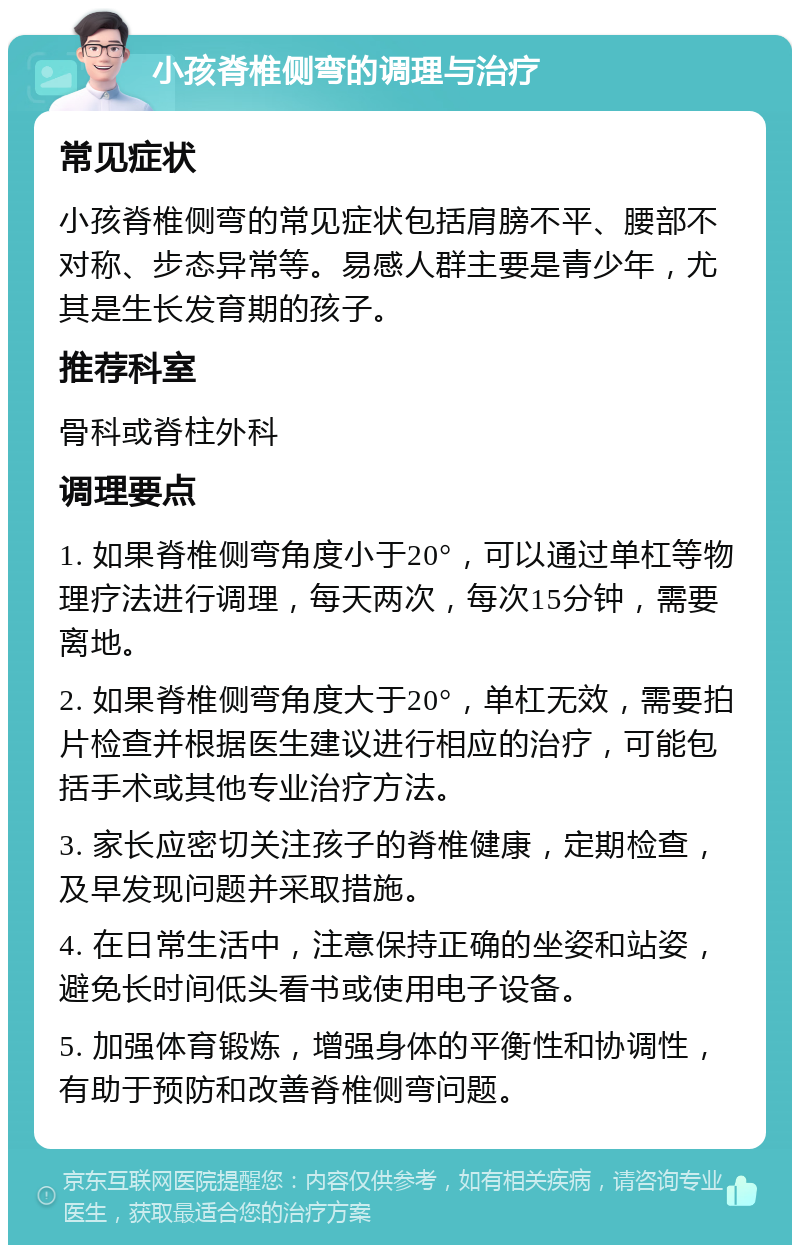 小孩脊椎侧弯的调理与治疗 常见症状 小孩脊椎侧弯的常见症状包括肩膀不平、腰部不对称、步态异常等。易感人群主要是青少年，尤其是生长发育期的孩子。 推荐科室 骨科或脊柱外科 调理要点 1. 如果脊椎侧弯角度小于20°，可以通过单杠等物理疗法进行调理，每天两次，每次15分钟，需要离地。 2. 如果脊椎侧弯角度大于20°，单杠无效，需要拍片检查并根据医生建议进行相应的治疗，可能包括手术或其他专业治疗方法。 3. 家长应密切关注孩子的脊椎健康，定期检查，及早发现问题并采取措施。 4. 在日常生活中，注意保持正确的坐姿和站姿，避免长时间低头看书或使用电子设备。 5. 加强体育锻炼，增强身体的平衡性和协调性，有助于预防和改善脊椎侧弯问题。