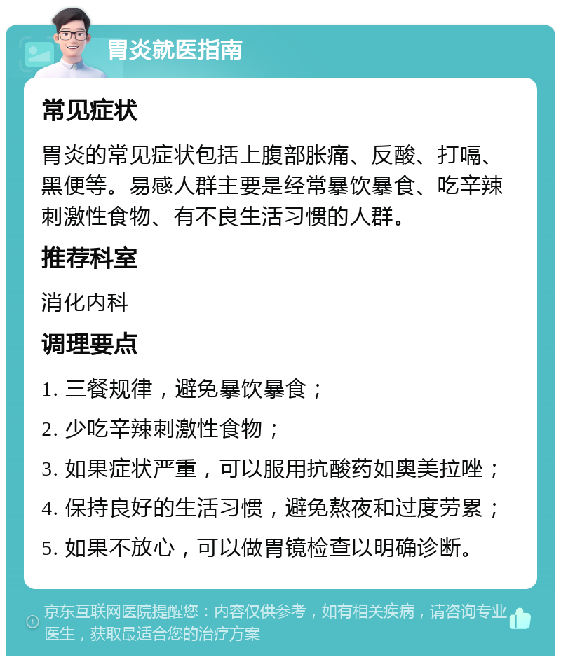 胃炎就医指南 常见症状 胃炎的常见症状包括上腹部胀痛、反酸、打嗝、黑便等。易感人群主要是经常暴饮暴食、吃辛辣刺激性食物、有不良生活习惯的人群。 推荐科室 消化内科 调理要点 1. 三餐规律，避免暴饮暴食； 2. 少吃辛辣刺激性食物； 3. 如果症状严重，可以服用抗酸药如奥美拉唑； 4. 保持良好的生活习惯，避免熬夜和过度劳累； 5. 如果不放心，可以做胃镜检查以明确诊断。