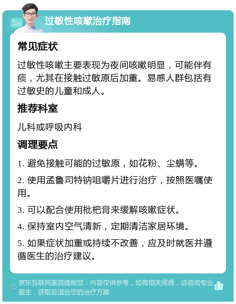 过敏性咳嗽治疗指南 常见症状 过敏性咳嗽主要表现为夜间咳嗽明显，可能伴有痰，尤其在接触过敏原后加重。易感人群包括有过敏史的儿童和成人。 推荐科室 儿科或呼吸内科 调理要点 1. 避免接触可能的过敏原，如花粉、尘螨等。 2. 使用孟鲁司特钠咀嚼片进行治疗，按照医嘱使用。 3. 可以配合使用枇杷膏来缓解咳嗽症状。 4. 保持室内空气清新，定期清洁家居环境。 5. 如果症状加重或持续不改善，应及时就医并遵循医生的治疗建议。