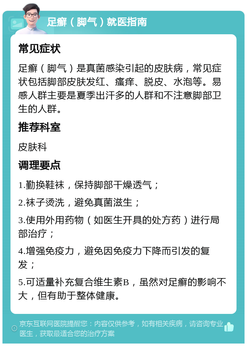 足癣（脚气）就医指南 常见症状 足癣（脚气）是真菌感染引起的皮肤病，常见症状包括脚部皮肤发红、瘙痒、脱皮、水泡等。易感人群主要是夏季出汗多的人群和不注意脚部卫生的人群。 推荐科室 皮肤科 调理要点 1.勤换鞋袜，保持脚部干燥透气； 2.袜子烫洗，避免真菌滋生； 3.使用外用药物（如医生开具的处方药）进行局部治疗； 4.增强免疫力，避免因免疫力下降而引发的复发； 5.可适量补充复合维生素B，虽然对足癣的影响不大，但有助于整体健康。