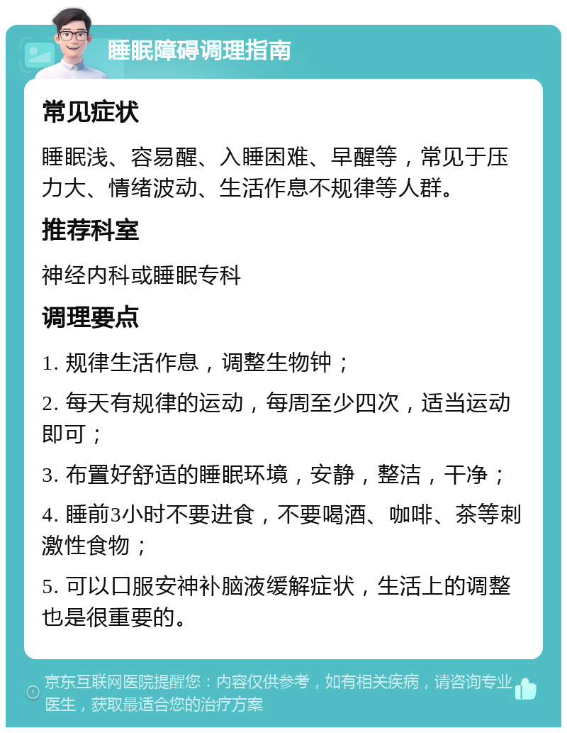 睡眠障碍调理指南 常见症状 睡眠浅、容易醒、入睡困难、早醒等，常见于压力大、情绪波动、生活作息不规律等人群。 推荐科室 神经内科或睡眠专科 调理要点 1. 规律生活作息，调整生物钟； 2. 每天有规律的运动，每周至少四次，适当运动即可； 3. 布置好舒适的睡眠环境，安静，整洁，干净； 4. 睡前3小时不要进食，不要喝酒、咖啡、茶等刺激性食物； 5. 可以口服安神补脑液缓解症状，生活上的调整也是很重要的。