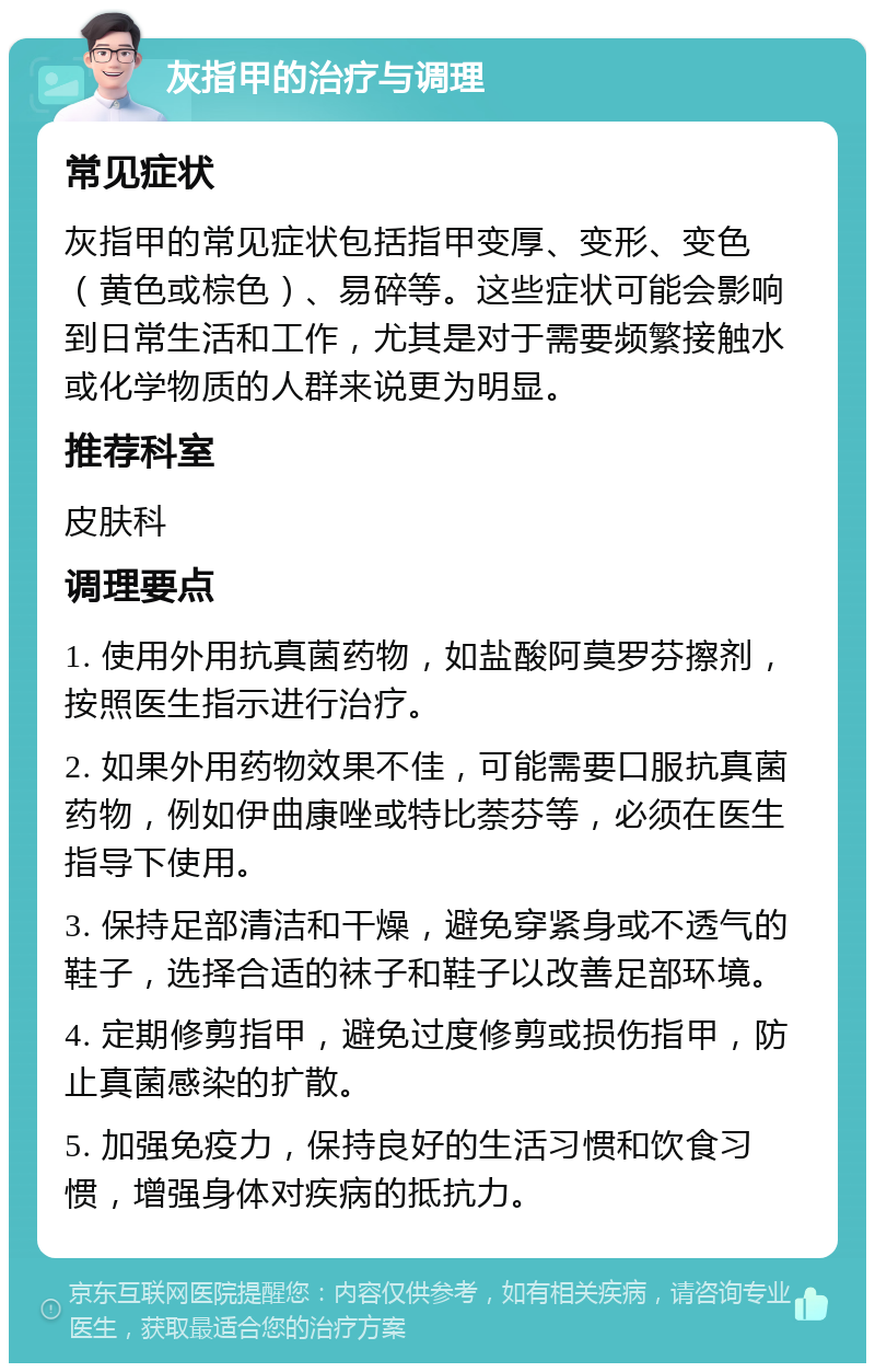 灰指甲的治疗与调理 常见症状 灰指甲的常见症状包括指甲变厚、变形、变色（黄色或棕色）、易碎等。这些症状可能会影响到日常生活和工作，尤其是对于需要频繁接触水或化学物质的人群来说更为明显。 推荐科室 皮肤科 调理要点 1. 使用外用抗真菌药物，如盐酸阿莫罗芬擦剂，按照医生指示进行治疗。 2. 如果外用药物效果不佳，可能需要口服抗真菌药物，例如伊曲康唑或特比萘芬等，必须在医生指导下使用。 3. 保持足部清洁和干燥，避免穿紧身或不透气的鞋子，选择合适的袜子和鞋子以改善足部环境。 4. 定期修剪指甲，避免过度修剪或损伤指甲，防止真菌感染的扩散。 5. 加强免疫力，保持良好的生活习惯和饮食习惯，增强身体对疾病的抵抗力。