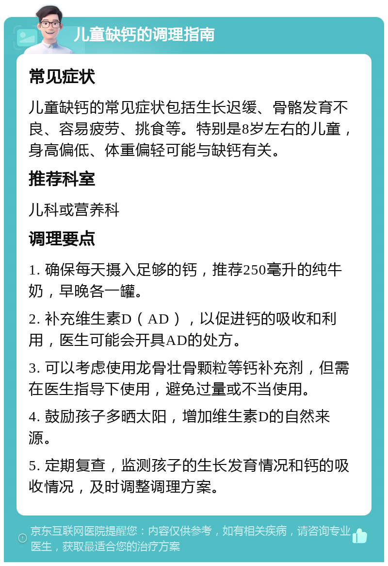 儿童缺钙的调理指南 常见症状 儿童缺钙的常见症状包括生长迟缓、骨骼发育不良、容易疲劳、挑食等。特别是8岁左右的儿童，身高偏低、体重偏轻可能与缺钙有关。 推荐科室 儿科或营养科 调理要点 1. 确保每天摄入足够的钙，推荐250毫升的纯牛奶，早晚各一罐。 2. 补充维生素D（AD），以促进钙的吸收和利用，医生可能会开具AD的处方。 3. 可以考虑使用龙骨壮骨颗粒等钙补充剂，但需在医生指导下使用，避免过量或不当使用。 4. 鼓励孩子多晒太阳，增加维生素D的自然来源。 5. 定期复查，监测孩子的生长发育情况和钙的吸收情况，及时调整调理方案。